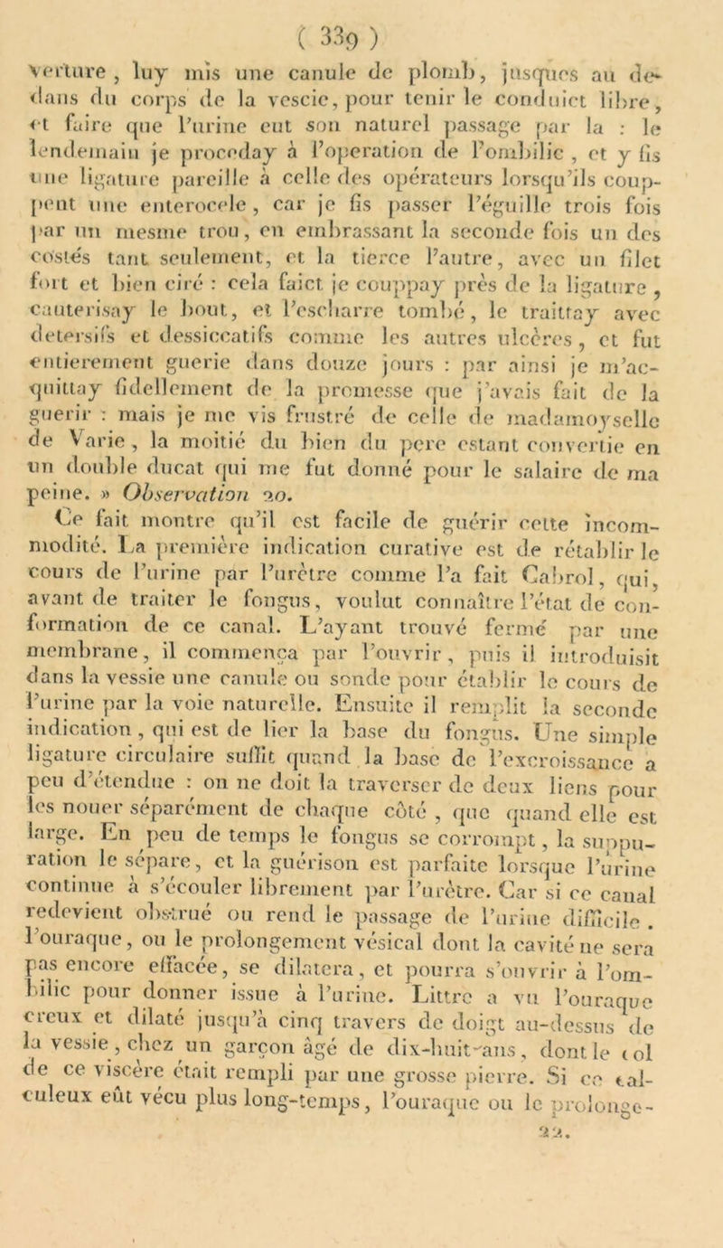 Verture , luy mis une canule de plomb, jusques au de- dans du corps de la vescic,pour tenir le conduict libre , et faire que l'urine eut son naturel passage par la : le lendemain je procoday à l’operation de l’ombilic , et y lis une ligature pareille à celle des opérateurs lorsqu’ils coup- pent une enterocelc , car je fis passer l’éguille trois fois par un mesme trou, en embrassant la seconde fois un des costés tant seulement, et la tierce l’autre, avec un filet fort et bien ciré : eeîa faict je couppay près de la ligature , cauterisay le bout, et l’cscharre tombé, le traitray avec detersifs et dessiccatifs comme les autres ulcères , et fut entièrement guerie dans douze jours : par ainsi je m’ac- quitta y fidellement de la promesse que j’avais fait de la guérir : mais je me vis frustré de celle de inadamoyseîle de Varie, la moitié du bien du pçrc estant convertie en un double ducat qui me fut donné pour le salaire de ma peine. » Observation 9,0. Ce fait montre qu’il est facile de guérir cette incom- modité. La première indication curative est de rétablir le cours de l’urine par l’urètre comme l’a fait Cabrol, qui, avant de traiter le fongus, voulut connaître l’état de con- formation de ce canal. L’ayant trouvé fermé par une membrane, il commença par l’ouvrir, puis il introduisit dans la vessie une canule ou sonde pour établir le cours de l’urine par la voie naturelle. Ensuite il remplit la seconde indication , qui est de lier la base du fongus. Une simple hgatuie <11 ciilane sulïit quand la base de l’excroissance a peu d’étendue : on 11e doit la traverser de deux liens pour les nouer séparément de chaque côté , que quand elle est large. En peu de temps le fongus se corrompt, la suppu- ration le sépare, et la guérison est parfaite lorsque l’urine continue à s’écouler librement par l’urètre. Car si ce canal redevient obstrué ou rend le passage de burine difficile . 1 ouraque, ou le prolongement vésical dont la cavité ne sera pas encore effacée, se dilatera, et pourra s’ouvrir à l’om- bilic pour donner issue à l’urine. Littrc a vu l’ouraque creux et dilaté jusqu’à cinq travers de doigt au-dessus de la vessie, chez un garçon âgé de dix-lmit-ans, dont le toi de ce viscère était rempli par une grosse pierre. Si ce tal- culeux eut vécu plus long-temps, l’ouraque ou le prolonge- . ’ 99.