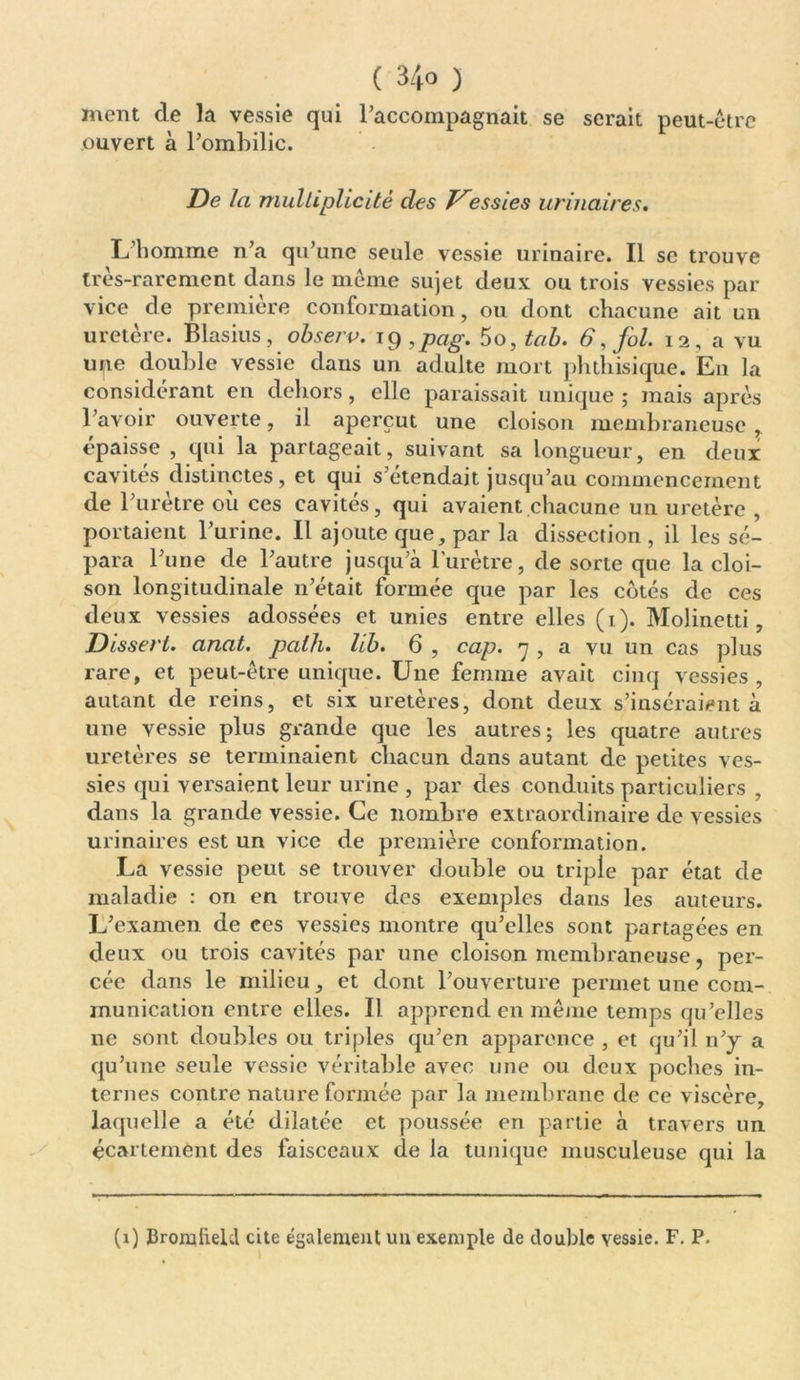 ment de la vessie qui l’accompagnait se serait peut-être ouvert à l’ombilic. De la multiplicité des essies urinaires. L’homme n’a qu’une seule vessie urinaire. Il se trouve très-rarement dans le même sujet deux ou trois vessies par vice de première conformation, ou dont chacune ait un uretère. Blasius, observ. ig ,pag. 5o, tab. 6, fol. 12, a vu une double vessie dans un adulte mort phthisique. En la considérant en dehors, elle paraissait unique ; mais après l’avoir ouverte, il aperçut une cloison membraneuse , épaisse , qui la partageait, suivant sa longueur, en deux cavités distinctes, et qui s’étendait jusqu’au commencement de l’urètre où ces cavités, qui avaient chacune un uretère , portaient l’urine. Il ajoute que, par la dissection , il les sé- para l’une de l’autre jusqu’à l’urètre, de sorte que la cloi- son longitudinale n’était formée que par les cotés de ces deux vessies adossées et unies entre elles (1). Molinetti, Dissert. anat. paih. lib. 6 , cap. 7 , a vu un cas plus rare, et peut-être unique. Une femme avait cinq vessies , autant de reins, et six uretères, dont deux s’inséraient à une vessie plus grande que les autres; les quatre autres uretères se terminaient chacun dans autant de petites ves- sies qui versaient leur urine , par des conduits particuliers , dans la grande vessie. Ce nombre extraordinaire de vessies urinaires est un vice de première conformation. La vessie peut se trouver double ou triple par état de maladie : on en trouve des exemples dans les auteurs. L’examen de ces vessies montre qu’elles sont partagées en deux ou trois cavités par une cloison membraneuse, per- cée dans le milieu, et dont l’ouverture permet une com- munication entre elles. Il apprend en même temps qu’elles ne sont doubles ou triples qu’en apparence , et qu’il n’y a qu’une seule vessie véritable avec une ou deux poches in- ternes contre nature formée par la membrane de ce viscère, laquelle a été dilatée et poussée en partie à travers un écartement des faisceaux de la tunique musculeuse qui la (1) BroiuheUl cite également uu exemple de double vessie. F. P.