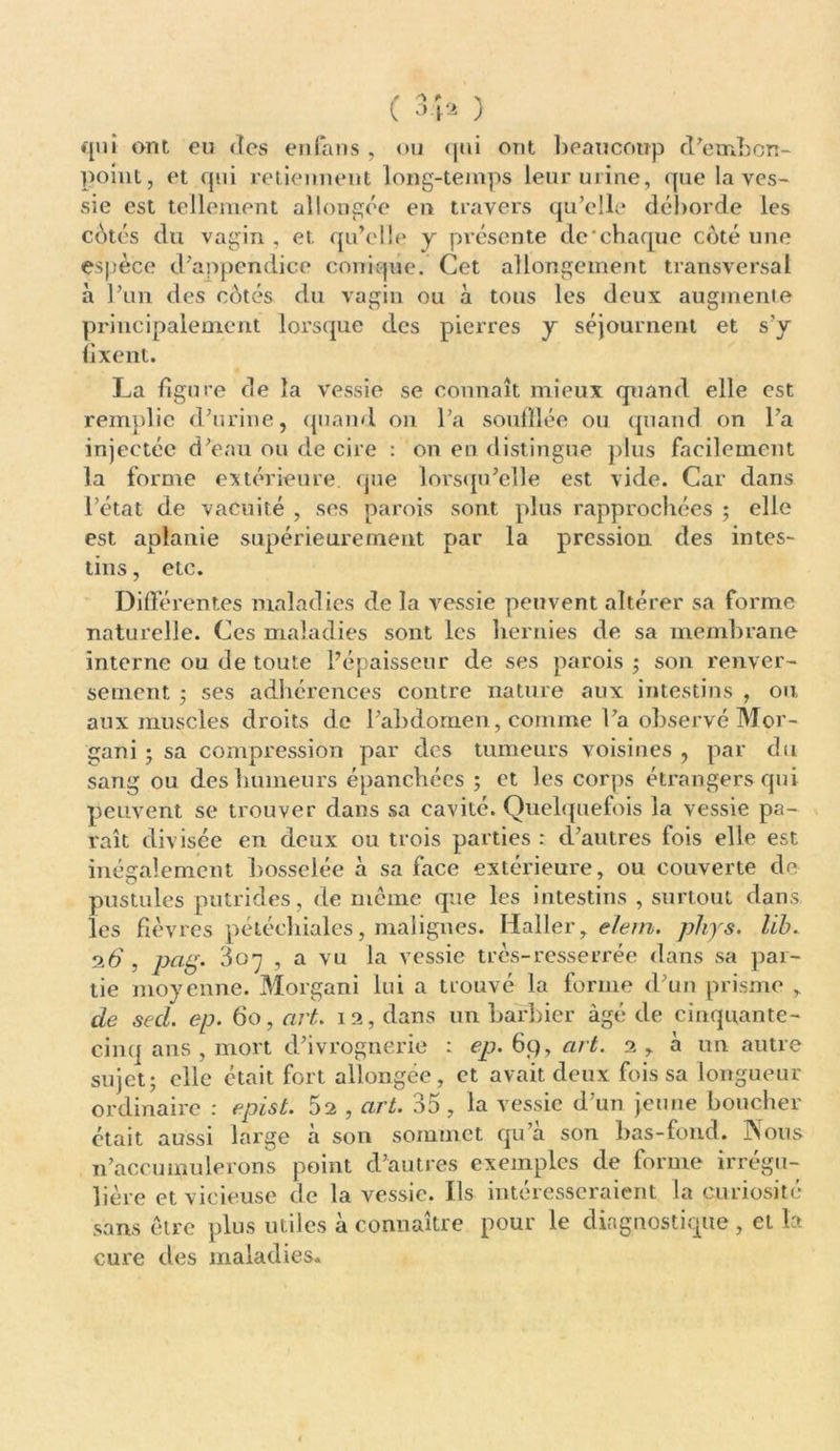 qui ont eu des en fans , ou qui ont beaucoup d'embon- point, et qui retiennent long-temps leur urine, que la ves- sie est tellement allongée en travers qu’elle déborde les cotés du vagin , et qu’elle y présente de'chaque côté une espèce d’appendice conique. Cet allongement transversal à l’un des côtés du vagin ou à tous les deux augmente principalement lorsque des pierres y séjournent et s’y fixent. La figure de la vessie se connaît mieux quand elle est remplie d’urine, quand on l’a souillée ou quand on l’a injectée d’eau ou de cire : on en distingue plus facilement la forme extérieure, que lorsqu’elle est vide. Car dans l’état de vacuité , ses parois sont plus rapprochées ; elle est aplanie supérieurement par la pression des intes- tins , etc. Différentes maladies de la vessie peuvent altérer sa forme naturelle. Ces maladies sont les hernies de sa membrane interne ou de toute l’épaisseur de ses parois ; son renver- sement ; ses adhérences contre nature aux intestins , ou aux muscles droits de l’abdomen, comme l’a observé Mor- gan i - sa compression par des tumeurs voisines , par du sang ou des humeurs épanchées ; et les corps étrangers qui peuvent se trouver dans sa cavité. Quelquefois la vessie pa- raît divisée en deux ou trois parties : d’autres fois elle est inégalement bosselée à sa face extérieure, ou couverte de- pustules putrides, de même que les intestins , surtout dans les fièvres pétéchiales, malignes. Haller, e/ern. phys. lib. 2.6 , pag. S07 , a vu la vessie très-resserrée dans sa par- tie moyenne. Morgani lui a trouvé la forme d’un prisme , de sed. ep. 60, art. 12, dans un barbier âgé de cinquante- cinq ans , mort d’ivrognerie : ep.6ÿ,art. 2, à un autre sujet; elle était fort allongée, et avait deux fois sa longueur ordinaire : epist. 52 , art. 35, la vessie d’un jeune boucher était aussi large à son sommet qu’à son bas-fond. Nous n’accumulerons point d’autres exemples de forme irrégu- lière et vicieuse de la vessie. Ils intéresseraient la curiosité sans être plus utiles à connaître pour le diagnostique , et la- cure des maladies.