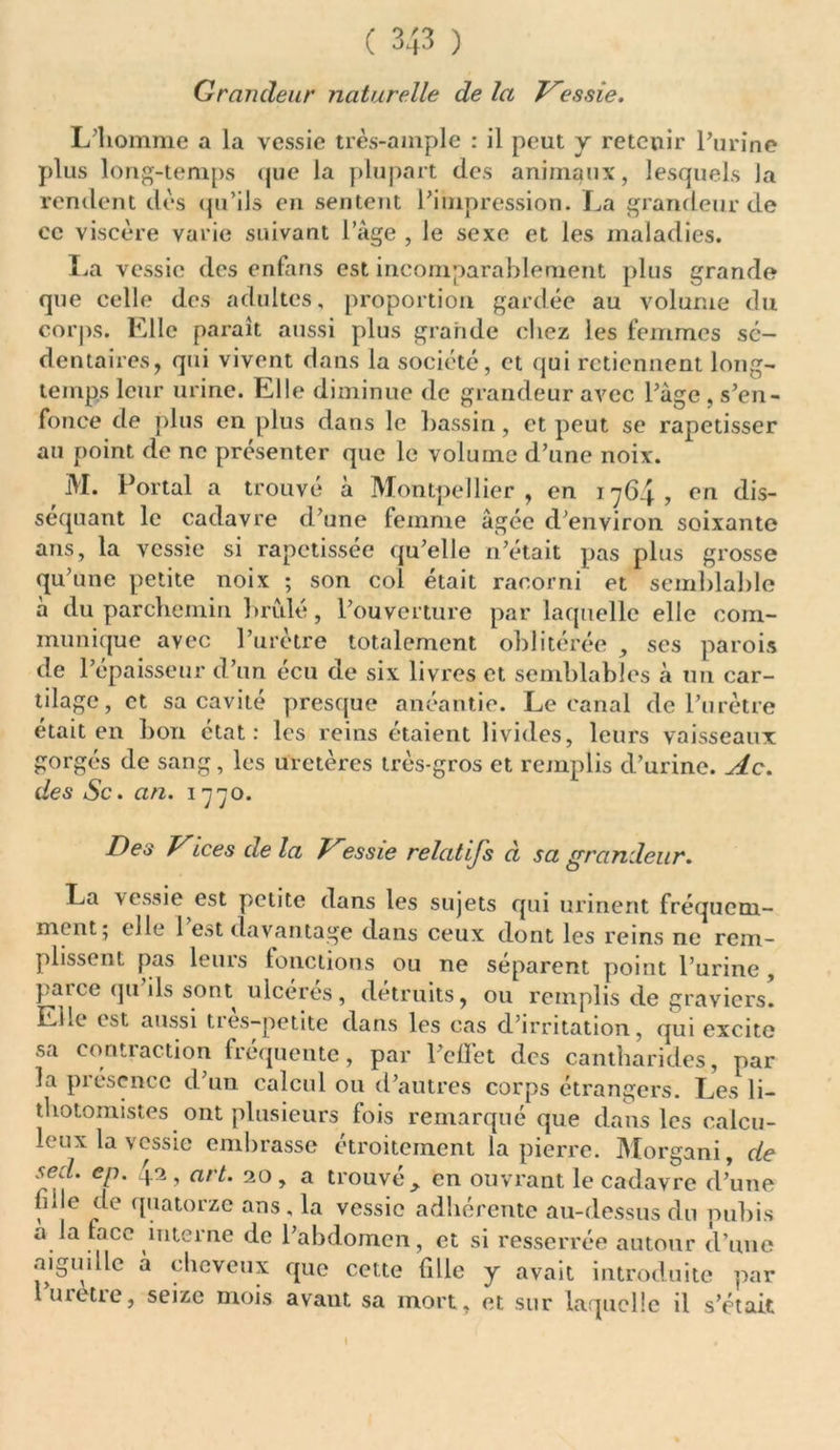 Grandeur naturelle de la Vessie. L’homme a la vessie très-ample : il peut y retenir l’urine plus long-temps que la plupart des animaux, lesquels Ja rendent dès qu’ils en sentent l’impression. La grandeur de ce viscère varie suivant l’âge , le sexe et les maladies. La vessie des enfans est incomparablement plus grande que celle des adultes, proportion gardée au volume du corps. Elle paraît aussi plus grande chez les femmes sé- dentaires, qui vivent dans la société, et qui retiennent long- temps leur urine. Elle diminue de grandeur avec l’âge , s’en- fonce de plus en plus dans le bassin, et peut se rapetisser au point de ne présenter que le volume d’une noix. M. Portai a trouvé à Montpellier, en 1764, en dis- séquant le cadavre d’une femme âgée d’environ soixante ans, la vessie si rapetissée qu’elle n’était pas plus grosse qu’une petite noix ; son col était racorni et semblable à du parchemin bridé, l’ouverture par laquelle elle com- munique avec l’urètre totalement oblitérée , ses parois de l’épaisseur d’un écu de six livres et semblables à un car- tilage, et sa cavité presque anéantie. Le canal de l’urètre était en bon état: les reins étaient livides, leurs vaisseaux gorgés de sang, les uretères très-gros et remplis d’urine. Ac. des Sc. an. 1770. Des Vices delà Vessie relatijs d sa grandeur. La vessie est petite dans les sujets qui urinent fréquem- ment 5 elle 1 est davantage dans ceux dont les reins ne rem- plissent pas leuis fonctions ou ne séparent point l’urine , parce qu’ils sont ulcérés, détruits, ou remplis de graviers! Elle est aussi très-petite dans les cas d’irritation, qui excite sa contraction fréquente, par l’effet des cantharides, par la piéscncc d un calcul ou d’autres corps étrangers. Les li- thotomistes ont plusieurs fois remarqué que dans les calcu- leux la vessie embrasse étroitement la pierre. Morgani, de sed. ep. 42, art. 20, a trouvé en ouvrant le cadavre d’une fille de quatorze ans, la vessie adhérente au-dessus du pubis a la face interne de l’abdomen, et si resserrée autour d’une aiguille à cheveux que cette fille y avait introduite par l mette, seize mois avant sa mort, et sur laquelle il s’était
