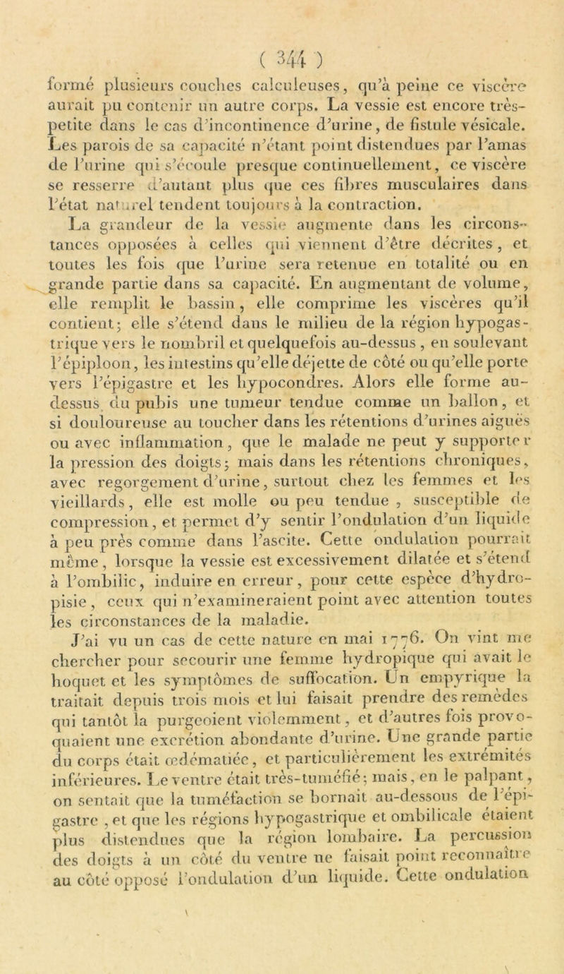 formé plusieurs couches calçuleuses, qu’à peiue ce viscère aurait pu contenir un autre corps. La vessie est encore très- petite dans le cas d’incontinence d’urine, de fistule vésicale. Les parois de sa capacité n’étant point distendues par l’amas de l’urine qui s’écoule presque continuellement, ce viscère se resserre d’autant plus que ces fihres musculaires dans l’état naturel tendent toujours à la contraction. La grandeur de la vessie augmente dans les circons- tances opposées à celles qui viennent d’ètre décrites, et toutes les fois que l’urine sera retenue en totalité ou en grande partie dans sa capacité. En augmentant de volume, elle remplit le bassin, elle comprime les viscères qu’il contient; elle s’étend dans le milieu de la région hypogas- trique vers le nombril et quelquefois au-dessus , en soulevant l’épiploon, les intestins qu’elle déjette de côté ou qu’elle porte vci's l’épigastre et les hypocondres. Alors elle forme au- dessus du pubis une tumeur tendue comme un ballon, et si douloureuse au toucher dans les rétentions d’urines aigues ou avec inflammation, que le malade ne peut y supporte r la pression des doigts; mais dans les rétentions chroniques, avec regorgement cl’urine, surtout chez les femmes et les vieillards, elle est molle ou peu tendue , susceptible de compression, et permet d’y sentir l’ondulation d'un liquide à peu près comme dans l’ascite. Cette ondulation pourrait meme, lorsque la vessie est excessivement dilatée et s’étend à l’ombilic, induire en erreur, pour cette espece d’hydro- pisie , ceux qui n’examineraient point avec attention toutes les circonstances de la maladie. J’ai vu un cas de cette nature en mai 1776. On vint me chercher pour secourir une femme hydropique qui avait le hoquet et les symptômes de suffocation. Ln empyrique la traitait depuis trois mois et lui faisait prendre des remèdes qui tantôt la purgeoient violemment, et d’autres fois provo- quaient une excrétion abondante d’urine. Une grande partie du corps était œdématiée, et particulièrement les extrémités inférieures. Le ventre était très-tuméfié; mais, en le palpant, on sentait que la tuméfaction se bornait au-dessous de 1 épi- gastre , et que les régions hypogastrique et ombilicale étaient plus distendues que la région lombaire. La percussion des doigts à un côté du ventre ne faisait point reconnaît!'* au côté opposé l’ondulation d’un liquide. Cette ondulation \