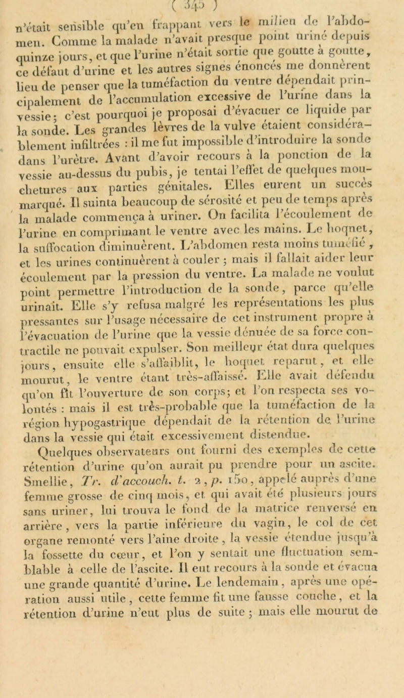 ( ; notait sensible qu’en frappant vers le milieu de l'abdo- men. Comme la malade n’avait presque point urine depuis quinze jours, et que l’urine n’était sortie que goutte a goutte, ce défaut d’urine et les autres signes énonces me donnèrent lieu de penser que la tuméfaction du ventre dépendait prin- cipalement de l’accumulation excessive de 1 urine dans la vessie; c’est pourquoi je proposai d’évacuer ce liquide par la sonde. Les grandes lèvres de la vulve étaient considéra- blement infiltrées : il me fut impossible d’introduire la sonde dans l’urètre. Avant d’avoir recours à la ponction de la vessie au-dessus du pubis, je tentai l’effet de quelques mou- chetures aux parties génitales. Elles eurent un succès marqué. Il suinta beaucoup de sérosité et peu de temps après la malade commença à uriner. On facilita l’écoulement de l’urine en comprimant le ventre avec les mains. Le lioqnet, la suffocation diminuèrent. L’abdomen resta moins tuméfié , et les urines continuèrent à couler ; mais il fallait aider leur écoulement par la pression du ventre. La malade ne voulut point permettre l’introduction de la sonde, paire quelle urinait. Elle s’y refusa malgré les représentations les plus pressantes sur l’usage nécessaire de cet instrument propre à l’évacuation de l’urine que la vessie denuee de sa force con- tractile ne pouvait expulser. Son meilleur état dura quelques jours, ensuite elle s’affaiblit, le hoquet reparut, et elle mourut, le ventre étant très-affaissé. Elle avait défendu qu’on fît l’ouverture de son corps; et l’on respecta ses vo- lontés : mais il est très-probable que la tuméfaction de la région hypogastrique dépendait de la rétention de. l’urine dans la vessie qui était excessivement distendue. Quelques observateurs ont fourni des exemples de cette rétention d’urine qu’on aurait pu prendre pour un ascite. Smellie, TV. cl'accouch. t. 2 , p. i5o, appelé auprès d'une femme grosse de cinq mois, et qui avait eté plusieurs jours sans uriner, lui trouva le fond de la matrice renversé en arrière, vers la partie inférieure du vagin, le col de cet organe remonté vers l’aine droite, la vessie étendue jusqu à la fossette du cœur, et l’on y sentait une fluctuation sem- blable à celle de l’ascite. Il eut recours à la soude et évacua une grande quantité d’urine. Le lendemain, après une opé- ration aussi utile , cette femme fit une fausse couche, et la rétention d’urine n’eut plus de suite ; mais elle mourut de