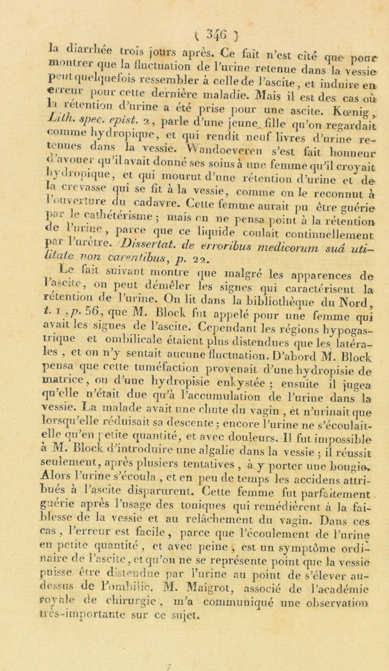 t 34G 3 la diarrhée trois jours après. Ce fait n’est cité que pour montrer que la fluctuation de l’urine retenue dans la vessie peut quelquefois ressembler à celle de l’ascite, et induire en «<ieur pour cette dernière maladie. Mais il est des cas où li mention d urine a été prise pour une ascite. Kœniç Ul u Sp1C' epist; 2’ Parle jeune, fille qu’on regardait comme hydropique, et qui rendit neuf livres d’urine re- tenues dans la vessie. Wandoeveren s’est fait honneur 0 avouer qu il avait donné ses soins à une femme qu’il croyait n v dropique, et qui mourut d’une rétention d’urine et de a crevasse qui se fit à la vessie, comme on le reconnut à 1 ouverture du cadavre. Cette femme aurait pu être guérie par Je catheterisme ; mais en ne pensa point à la rétention i*11 ! ' ’ Pairo <lue ce liquide coulait continuellement /•/H, Dissertât, de erroribus rnedicorurn sud uti— iitate von carentibus, p. 22. Le fait suivant montre que malgré les apparences de I ascite, on peut démêler les signes qui caractérisent la rétention de l’urine. On lit dans la bibliothèque du Nord, t. 1 ,/?. 56, que M. Block fut appelé pour une femme qui avait les signes de l’ascite. Cependant les régions hypogas- trique et ombilicale étaient plus distendues que les latéra- les , et on n’y semait aucune fluctuation. D’abord M. Block pensa que cette tuméfaction provenait d’une hydropisie de matrice, ou d’une hydropisie enkystée 5 ensuite il jugea qu’elle n’était due qu’à l’accumulation de l’urine dans la vessie. La malade avait une chute du vagin , et n’urinait que lorsqu’elle réduisait sa descente ; encore l’urine ne s’écoulait- f;Xrr he ^l,an.tité> etavec fleurs. Il fut impossible a M. block d’introduire une algalie dans la vessie ; il réussit seulement , après plusiers tentatives , à y porter une bougie, Alois 1 u 1 ine s écoula , et en peu de temps les accidens attri- bués a I ascite disparurent. Cette femme fut parfaitement guérie apres 1 usage des toniques qui remédièrent à la fai- bli ^se de la vessie et au relâchement du vagin. Dans ces cas, l’erreur est facile, parce que l’écoulement de l’urine en petite quantité , et avec peine , est un symptôme ordi- naire de l’ascite, et qu’on ne se représente point que la vessie puisse être distendue par l’urine au point de s’élever au- dessus de Fombilic. M. Maigrot, associé de l’académie royale de chirurgie, m’a communiqué une observation tics-importante sur ce sujet.