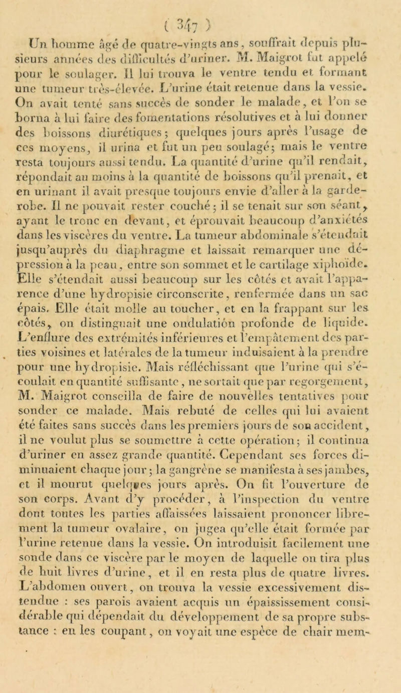 Un îiommc âgé de quatre-vingts ans, souffrait depuis plu- sieurs années des difficultés d'uriner. M. Maigret tut appelé pour le soulager. Il lui trouva le ventre tendu et formant une tumeur très-élevée. L’urine était retenue dans la vessie. On avait tenté sans succès de sonder le malade, et l’on se borna à lui faire des fomentations résolutives et à lui donner des boissons diurétiques; quelques jours après l’usage de ces moyens, il urina et fut un peu soulagé; mais le ventre resta toujours aussi tendu. La quantité d’urine qu’il rendait, répondait au moins à la quantité de boissons qu’il prenait, et en urinant il avait presque toujours envie d’aller à la garde- robe. Il ne pouvait rester couché; il se tenait sur son séant, ayant le tronc en devant, et éprouvait beaucoup d’anxiétes dans les viscères du ventre. La tumeur abdominale s’étendait jusqu’auprès du diaphragme et laissait remarquer une dé- pression à la peau , entre son sommet et le cartilage xiplioïde. Elle s’étendait aussi beaucoup sur les côtes et avait l’appa- rence d’une hydropisie circonscrite, renfermée dans un sac épais. Elle était molle an toucher, et en la frappant sur les côtés, on distinguait une ondulation profonde de liquide. L’enflure des extrémités inférieures et l’empâtement des par- ties voisines et latérales de la tumeur induisaient à la prendre pour une hydropisie. Mais réfléchissant que l’urine qui s’é- coulait en quantité suffisante, 11e sortait que par regorgement, M. Maigrot conseilla de faire de nouvelles tentatives pour sonder ce malade. Mais rebuté de celles qui lui avaient été faites sans succès dans les premiers jours de son accident, il ne voulut plus se soumettre à cotte opération; il continua d’uriner en assez grande quantité. Cependant ses forces di- minuaient chaque jour ; la gangrène se manifesta à ses jambes, et il mourut quelques jours après. On fit l’ouverture de son corps. Avant d’y procéder, à l’inspection du ventre dont toutes les parties affaissées laissaient prononcer libre- ment la tumeur ovalaire, on jugea qu’elle était formée par l’urine retenue dans la vessie. On introduisit facilement une sonde dans ce viscère par le moyen de laquelle on tira plus de huit livres d’urine, et il en resta plus de quatre livres. L’abdomen ouvert, on trouva la vessie excessivement dis- tendue : ses parois avaient acquis un épaississement consi- dérable qui dépendait du développement de sa propre subs- tance : en les coupant, on voyait une espèce de chair mein-