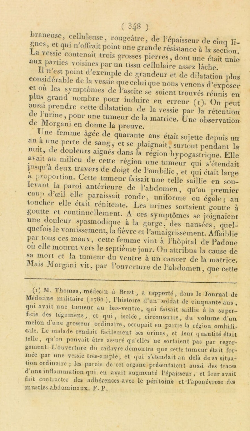 ÏÏÏÆ' rougeâtre, de l'épaisseur de cinq If. f ‘ *’ 1 qui  offr.alt P<>“t “ne grande résistance à la section nu~ C°mena,t tr0is ««-«* Pierres, dont une était unie aux patues voisines par un tissu cellulaire assez lâche. consid/TT d’exemple de grandeur et de dilatation plus et L| ’ <le a vessle ‘Peceluique nous venons d’exposer * 0U lcs ^ntptûmes de l’ascite se soient trouvés réS en plus grand nombre pour induire en erreur (,). On peut aussi prendre celte dilatation de la vessie par la rétention de MoreCn’n?e“r, l™ T™ <k‘ matrice’ Une observation 1 organi en donne la preuve. «nYl/rr tgaede quaranw ans était sujette depuis un 2i, Z lo C 6 5ang’ « se Postait, surtout pendant la nun (le douleurs aigues dans la région hypogastrique. Elle p a ‘,a ,,nil lCU de f,e‘te région une tumeur qui s’étendait j isqu a deux travers de doigt de l’ombilic, et qui était large , i:-0P°ruon. Cette tumeur faisait une telle saillie en sou- cnm d’ Fanl am<lieure de Pabdomen, qu’au premier ’, œl ode paraissait ronde, uniforme ou égale; au toucher elle était remtente. Les urines sortaient goutte à nno 1 ef C0I,Unue ornent. A ces symptômes se joignaient une douleur spasmodique 4 la gorge, des nausées quel- cpicrojb le vomissement, la fîevre et l’amaigrissement. Affaiblie par tous ces maux, cette femme vint à l’hôpital de Padoue ou e le mourut vers le septième jour. On attribua la cause de sa mort et la tumeur du ventre à un cancer de la matrice. Mais Morgani vit, par l’ouverture de l’abdomen, que cette (i) M. Thomas, médecin à Brest, a rapporté , dans le Journal de Médecine militaire (1784), l’histoire d’un soldat de cinquante ans qui avait une tumeur au bas-ventre, qui faisait saillie à la super- icie des tegumens, et qui, isolée, circonscrite, du volume d’un melon d’une grosseur ordinaire, occupait en partie la région ombili- cale. Le malade rendait facilement ses urines, et leur quantité était telle, qu on pouvait être assuré qu elles ne sortaient pas par regor- gement. L ouverture du cadavre démontra que cette tumeur était for- mée par une vessie très-ample, et qui s’étendait au delà de sa situa- tion ordinaire ; les parois de cet organe présentaient aussi des traces d’une inflammation qui en avait augmenté l’épaisseur, et leur avait fait contracter des adhérences avec le péritoine et l’aponévrose des muscles abdominaux. F. P.