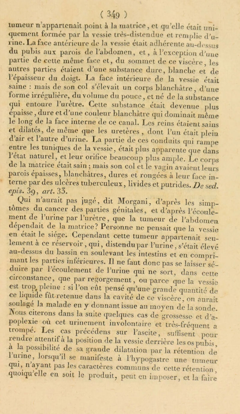 tumeur n appartenait point à la matrice, et qu’elle était uni- quement formée par la vessie très-distendue et remplie d’u- rine. La face antérieure de la vessie était adhérente au-dessus du pubis aux parois de l’abdomen, et, à l’exception d’une partie de cette meme face et, du sommet de ce viscère les autres parties étaient d’une substance dure, blanche et de l’épaisseur du doigt. La face intérieure de la vessie était saine : mais de son col s’élevait un corps blanchâtre, d’une forme irrégulière, du volume du pouce, et né de la substance qui entoure l’urètre. Celte substance était devenue plus épaisse, dure et d’une couleur blanchâtre qui dominait même le long de la face interne de ce canal. Les reins étaient sains et dilatés, de même que les uretères , dont l’un était plein d’air et l’autre d’urine. La partie de ces conduits qui rampe entre les tuniques de la vessie, était plus apparente que dans l’état naturel, et leur orifice beaucoup plus ample. Le corps de la matrice était sain 5 mais son col et le vagin avaient leurs parois épaisses, blanchâtres, dures et rongées à leur face in- terne par des ulcères tuberculeux, livides et putrides. De sed. épis. 3q, art. 33. Qui n’aurait pas jugé, dit Morgani, d’après les simp- tomes du cancer des parties génitales, et d’après l’écoule- ment de 1’urine par l’urètre, que la tumeur de l’abdomen dépendait de la matrice? Personne ne pensait que la vessie en était le siège. Cependant cette tumeur appartenait seu- lement à ce réservoir, qui, distendu par l’urine, s’était élevé au-dessus du bassin en soulevant les intestins et en compri- mant les parties inférieures. Il ne faut donc pas se laisser sé- duire par l’écoulement de l’urine qui ne sort, dans cette circonstance, que par regorgement, ou parce que la vessie est trop pleine : si l’on eût pensé qu’une grande quantité de ce liquide fut retenue dans la cavité de ce viscère, on aurait soulage la malade en y donnant issue au moyen de la sonde. INous citerons dans la suite quelques cas de grossesse et d’a- poplexie où cet urinement involontaire et très-fréquent a trompe. Les cas précédens sur l’ascite, suffisent pour rendre attentif à la position de la vessie derrière les os pubis a a possibilité de sa grande dilatation par la rétention de urine, lorsqu’il se manifeste â l’hypogastre une tumeur qm, n ayant pas les caractères communs de celte rétention quoiqu elle en soit le produit, peut en imposer, et la faire