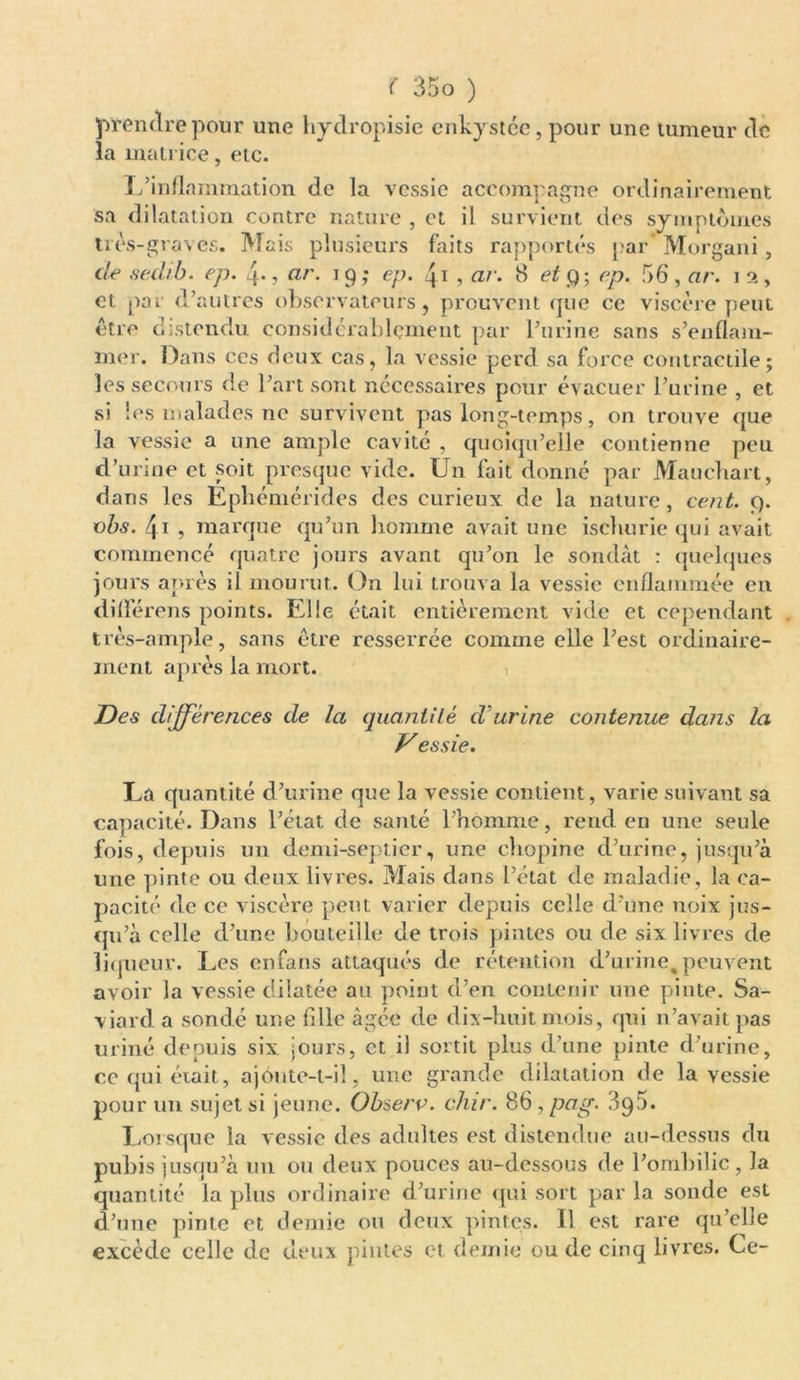 prendre pour une hydropisie enkystée, pour une tumeur de la matrice, etc. L’inflammation de la vessie accompagne ordinairement sa dilatation contre nature , et il survient des symptômes très-graves. Mais plusieurs faits rapportés par Morgani, de sedib. ep. 4-, ar. 19; ep. 41 , ar. 8 et g ; ep. 56, ar. 1 2, et par d’autres observateurs, prouvent que ce viscère peut être distendu considérablement par l’urine sans s’enflam- mer. Dans ces deux cas, la vessie perd sa force contractile; les secours de l’art sont nécessaires pour évacuer l’urine , et si les malades ne survivent pas long-temps, on trouve que la vessie a une ample cavité , quoiqu’elle contienne peu d’urine et soit presque vide. Un fait donné par Mauchart, dans les Epliémérides des curieux de la nature, cent. Ç). vhs. 4i , marque qu’un homme avait une ischurie qui avait commencé quatre jours avant qu’on le sondât : quelques jours après il mourut. On lui trouva la vessie enflammée en différons points. Elle était entièrement vide et cependant très-ample, sans être resserrée comme elle l’est ordinaire- ment après la mort. Des différences de la quantité d'urine contenue dans la Vessie. La quantité d’urine que la vessie contient, varie suivant sa capacité. Dans l’état de santé l’homme, rend en une seule fois, depuis un demi-septier, une chopine d’urine, jusqu’à une pinte ou deux livres. Mais dans l’état de maladie, la ca- pacité de ce viscère peut varier depuis celle d’une noix jus- qu’à celle d’une bouteille de trois pintes ou de six livres de liqueur. Les enfans attaqués de rétention d’urine,peuvent avoir la vessie dilatée au point d’en contenir une pinte. Sa- viard a sondé une fille âgée de dix-huit mois, qui n’avait pas uriné depuis six jours, et il sortit plus d’une pinte d’urine, ce qui était, ajoute-t-il, une grande dilatation de la vessie pour un sujet si jeune. Observ. dur. 86 , pag. 3q5. Lorsque la vessie des adultes est distendue au-dessus du pubis jusqu’à un ou deux pouces au-dessous de l’ombilic, la quantité la plus ordinaire d’urine qui sort par la sonde est d’une pinte et demie ou deux pintes. Il est rare qu’elle excède celle de deux pintes et demie ou de cinq livres. Ce-