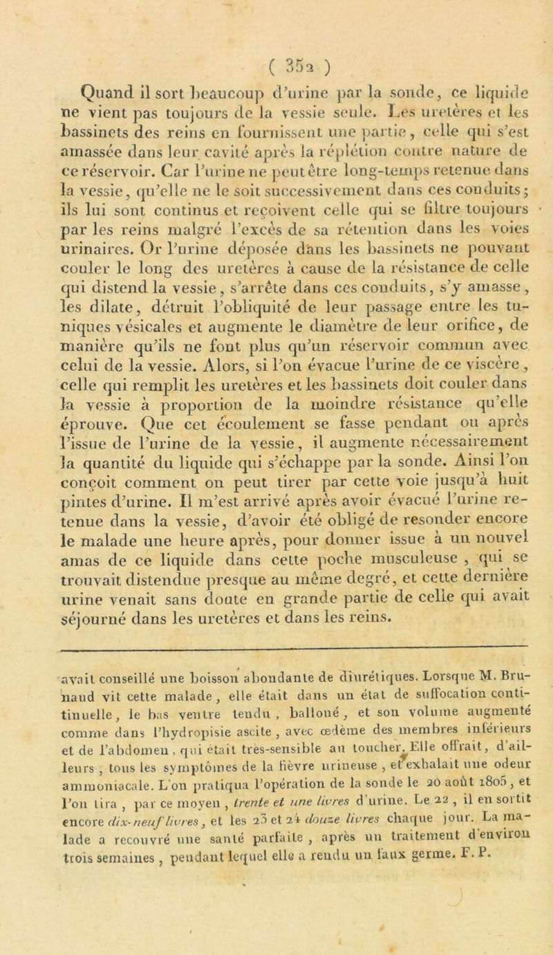 Quand il sort beaucoup d’urine par la sonde, ce liquide ne vient pas toujours de la vessie seule. Les uretères et les bassinets des reins en fournissent une partie, celle qui s’est amassée dans leur cavité après la réplétion contre nature de ce réservoir. Car l’urine ne peut être long-temps retenue dans la vessie, qu’elle ne le soit successivement dans ces conduits; ils lui sont continus et reçoivent celle qui se liltre toujours par les reins malgré l’excès de sa rétention dans les voies urinaires. Or l’urine déposée dans les bassinets ne pouvant couler le long des uretères à cause de la résistance de celle qui distend la vessie, s’arrête dans ces conduits, s’y amasse , les dilate, détruit l’obliquité de leur passage entre les tu- niques vésicales et augmente le diamètre de leur orifice, de manière qu’ils ne font plus qu’un réservoir commun avec celui de la vessie. Alors, si l’on évacue l’urine de ce viscère , celle qui remplit les uretères et les bassinets doit couler dans Ja vessie à proportion de la moindre résistance qu’elle éprouve. Que cet écoulement se fasse pendant ou apres l’issue de l’urine de la vessie, il augmente nécessairement la quantité du liquide qui s’échappe parla sonde. Ainsi l’on conçoit comment on peut tirer par cette voie jusqu’à huit pintes d’urine. Il m’est arrivé après avoir évacué l’urine re- tenue dans la vessie, d’avoir été obligé de resonder encore le malade une heure après, pour donner issue à un nouvel amas de ce liquide dans cette poche musculeuse, qui se trouvait distendue presque au même degré, et cette dernière urine venait sans doute en grande partie de celle qui avait séjourné dans les uretères et dans les reins. avait conseillé une boisson abondante de diurétiques. Lorsque M. Bru- naud vit cette malade , elle était dans un état de sufiocation conti- tinuelle, le bas ventre tendu, balloué, et son volume augmenté comme dans l’hydropisie ascite, avec œdème des membres inléiievus et de l’abdomen , qui était très-sensible au toucher. Elle ofliait, d ail- leurs , tous les symptômes de la fièvre urineuse , et exhalait une odeur ammoniacale. L on pratiqua l’opération de la sonde le 20 août 1800 , et l’on lira , par ce moyen , trente et une livres d urine. Le 22 , il en soi tit encore dix- neuf livres} et les 20 et 24 douze livres chaque joui. Lama lade a recouvré une santé parfaite , après un traitement d'environ trois semaines, pendant lequel elle a rendu un taux germe. F. P.