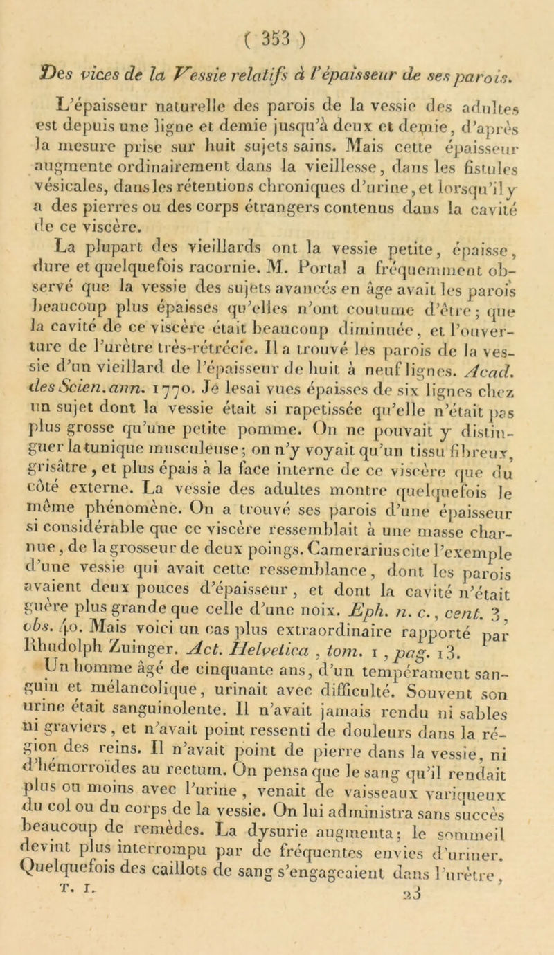 Des vices de la Vessie relatifs à F épaisseur de ses parois. L’épaisseur naturelle des parois de la vessie des adultes est depuis une ligne et demie jusqu’à deux et depiie, d’après la mesure prise sur huit sujets sains. Mais cette épaisseur augmente ordinairement dans la vieillesse, dans les fistules vésicales, dans les rétentions chroniques d’urine,et lorsqu’il y a des pierres ou des corps étrangers contenus dans la cavité de ce viscère. La plupart des vieillards ont la vessie petite, épaisse, dure et quelquefois racornie. M. Portai a fréquemment ob- servé que la vessie des sujets avancés en âge avait les parois beaucoup plus épaisses qu’elles n’ont coutume d’être; que la cavité de ce viscère était beaucoup diminuée, et l’ouver- ture de 1 urètre très-rétrécie. lia trouvé les parois de la ves- sie d’un vieillard de l’épaisseur de huit à neuf lignes. Acad, desScien.ann. 1770. Je lésai vues épaisses de six lignes chez un sujet dont la vessie était si rapetissée qu’elle n’était pas plus grosse qu’une petite pomme. O11 ne pouvait y distin- guer la tunique musculeuse; on n’y voyait qu’un tissu fibreux, grisâtre , et plus épais à la face interne de ce viscère que du côté externe. La vessie des adultes montre quelquefois le même phénomène. O11 a trouvé scs parois d’une épaisseur si considérable que ce viscère ressemblait à une masse char- nue , de la grosseur de deux poings. Camerariuscite l’exemple d’une vessie qui avait cette ressemblance, dont les parois avaient deux pouces d’épaisseur , et dont la cavité n’était guère plus grande que celle d’une noix. Eph. n. c., cent. 3. cbs. 40. Mais voici un cas plus extraordinaire rapporté par llhudolph Zuinger. Act. Helvetica , tom. 1 , pag. i3. lin homme âgé de cinquante ans, d’un tempérament san- guin et mélancolique, urinait avec difficulté. Souvent son urine était sanguinolente. Il n’avait jamais rendu ni sables ni graviers , et n’avait point ressenti de douleurs dans la ré- gion des icins. Il n’avait point de pierre dans la vessie, ni d’hemorroïdes au rectum. On pensa que le sang qu’il rendait plus ou moins avec l’urine , venait de vaisseaux variqueux du col ou du corps de la vessie. On lui administra sans succès beaucoup de remèdes. La dysurie augmenta; le sommeil devint plus interrompu par de fréquentes envies d’uriner. Quelquefois des caillots de sang s’engageaient dans l’urètre T- r' a3