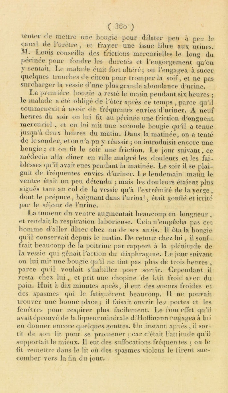 tenter rte mettre une bougie pour dilater peu à peu le canal de Purètre , et frayer une issue libre aux. urines. M. Louis conseilla des frictions mercurielles le long du peu inee pour fondre les duretés et Lengorgement qu’on Y sentait. Le* malade était fort altéré; on l’engagea à sucer quelques tranches de citron pour tromper la soif, et ne pas surcharger la vessie d’une plus grande abondance d’urine. La première bougie a resté le matin pendant six heures ; le malade a été obligé de l’ôter après ce temps , parce qu’il commençait a avoir de fréquentes envies d’uriner. A neuf heures du soir on lui fit au périnée une friction d’onguent mercuriel , et on lui mit une seconde bougie qu’il a tenue jusqu à deux heures du matin. Oaus la matinée, on a tenté de le sonder, et on n’a pu y réussir ; on introduisit encore une bougie ; et on fit le soir une friction. Le jour suivant, ce médecin alla dîner en ville malgré les douleurs et les fai- blesses qu’il avait eues pendant la matinée. Le soir il se plai- gnit de fréquentes envies d’uriner. Le lendemain matin le ventre était un peu détendu ; mais les douleurs étaient plus aiguës tant au col de la vessie qu’à l’extrémité de la verge, dont le prépuce, baignant dans l’urinal, était gonflé et irrité par le séjour de l’urine. La tumeur du ventre augmentait beaucoup en longueur , et rendait la respiration laborieuse. Cela n’einpêcba pas cet homme d’aller dîner chez un de ses anus. Il ota la bougie qu’il conservait depuis le matin. De retour citez lui, il souf- frait beaucoup de la poitrine par rapport à la plénitude de la vessie qui gênait l’action du diaphragme. Le jour suivant on lut mit une bougie qu’il ne tint pas pins de trois heures , parce qu’il voulait s’habiller pour sortir. Cependant il resta chez lui, et prit une chopine de lait froid avec du pain. Huit à dix minutes après, il eut des scieurs froides et des spasmes qui le fatiguèrent beaucoup. Il ne pouvait trouver une bonne place; il faisait ouvrir les' portes et les fenêtres pour respirer plus facilement. Le non effet qu’il avaitéprouvé de la liqueur minérale d’IIoffmann engagea à lui en donner encore quelques gouttes. Un instant ap tes , il sor- tit de son lit. pour se promener ; car c’était l’atlitude qu’il supportait le mieux. Il eut des suffocations fréquentes ; on le fit remettre dans le lit où des spasmes violons le firent suc- comber vers la fin du jour.