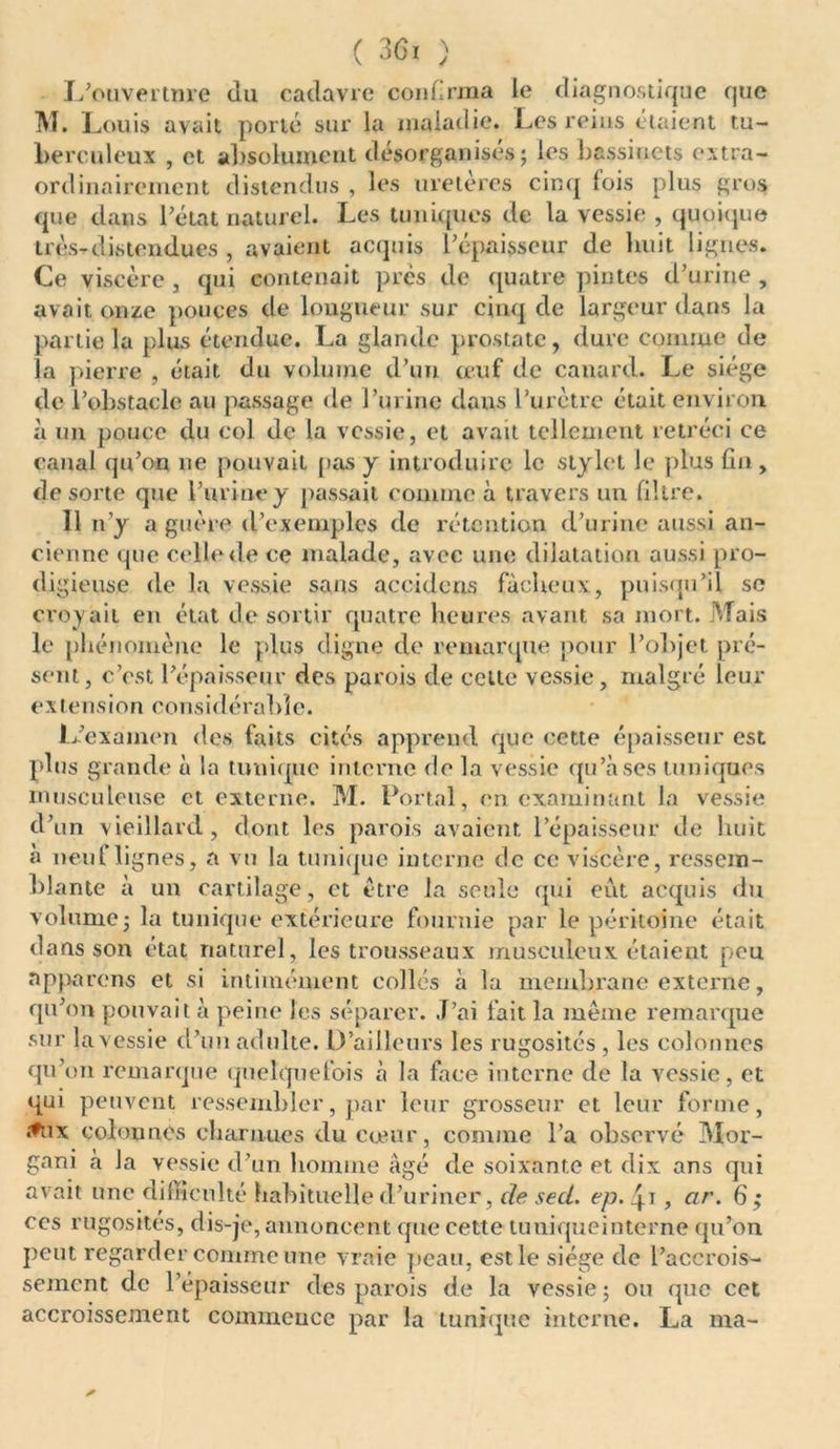 L’ouvertnre du cadavre confirma le diagnostique que M. i ^ouis avait porté sur la maladie. Les reins étaient tu- berculeux , et absolument désorganisés; les bassinets extra- ordinairement distendus , les uretères cinq lois plus gros que dans l’état naturel. Les tuniques de la vessie , quoique très-distendues , avaient acquis l’épaisseur de huit lignes. Ce viscère , qui contenait près de quatre pintes d’urine , avait onze pouces de longueur sur cinq de largeur dans la partie la plus étendue. La glande prostate, dure comme de la pierre , était du volume d’un œuf de canard. Le siège de l’obstacle au passage de l’urine dans l’urètre était environ à un pouce du col de la vessie, et avait tellement rétréci ce canal qu’on ne pouvait pas y introduire le stylet le plus lin , de sorte que l’urine y passait comme à travers un filtre. 11 n’y a guère d’exemples de rétention d’urine aussi an- cienne que celle de ce malade, avec une dilatation aussi pro- digieuse de la vessie sans acculons fâcheux, puisqu’il se croyait en état de sortir quatre heures avant sa mort. Mais le phénomène le plus digne de remarque pour l’objet pré- sent, c’est l’épaisseur des parois de cette vessie, malgré leur e x te n s i o ri cons i d é rabl e. JL’exainen des faits cités apprend que cette épaisseur est plus grande à la tunique interne de la vessie qu’à ses tuniques musculeuse et externe. M. Portai, en examinant la vessie d’un vieillard, dont les parois avaient l’épaisseur de huit à neuf lignes, a vu la tunique interne de ce viscère, ressem- blante à un cartilage, et être la seule qui eut acquis du volume; la tunique extérieure fournie par le péritoine était dans son état naturel, les trousseaux musculeux étaient peu npparens et si intimement collés à la membrane externe, qu’on pouvait à peine les séparer. J’ai fait la même remarque sur la vessie d’un adulte. D’ailleurs les rugosités , les colonnes qu’on remarque quelquefois à la face interne de la vessie, et qui peuvent ressembler, par leur grosseur et leur forme, .•fux colonnes charnues du cœur, comme l’a observé Mor- gani à Ja vessie d’un homme âgé de soixante et dix ans qui avait une difficulté habituelle d’uriner, de sed. ep. 4T, ar. 6 ; ccs rugosités, dis-je, annoncent que cette tuniqueinterne qu’on, peut regarder comme une vraie peau, est le siège de l’accrois- sement de 1 épaisseur des parois de la vessie; ou que cet accroissement commence par la tunique interne. La ma-