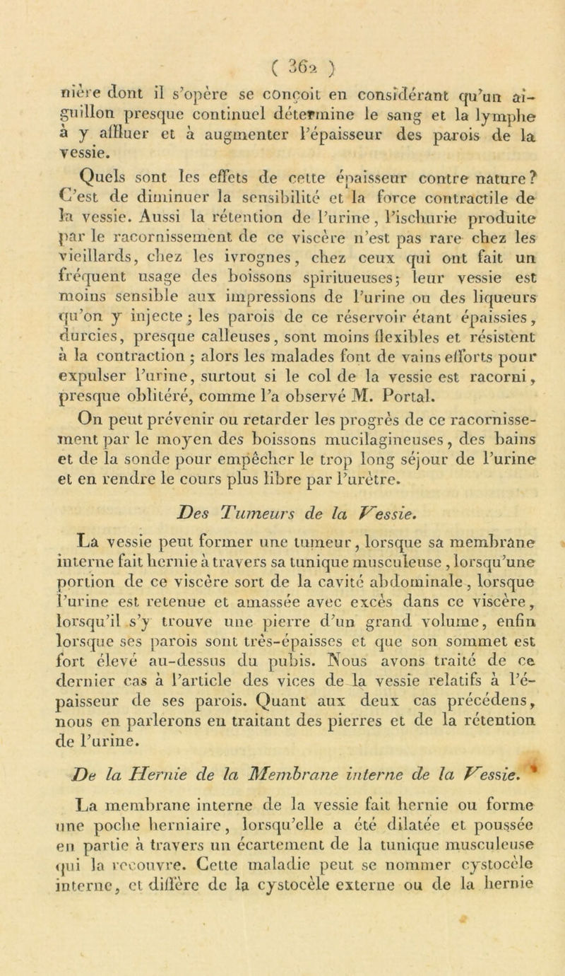 ( 36, ) mère dont il s’opère se conçoit en considérant cpdun ai- guillon presque continuel détermine le sang et la lymphe a y alïluer et a augmenter l’épaisseur des parois de la vessie. Quels sont les effets de cette épaisseur contre nature? C’est de diminuer la sensibilité et la force contractile de la vessie. Aussi la rétention de l’urine, l’isclmrie produite par le racornissement de ce viscère n’est pas rare chez les vieillards, chez les ivrognes, chez ceux qui ont fait un fréquent usage des boissons spiritueuses ; leur vessie est moins sensible aux impressions de l’urine ou des liqueurs qu’on y injecte; les parois de ce réservoir étant épaissies, du rcies, presque calleuses, sont moins flexibles et résistent à la contraction ; alors les malades font de vains efforts pour expulser l’urine, surtout si le col de la vessie est racorni, presque oblitéré, comme l’a observé M. Portai. On peut prévenir ou retarder les progrès de ce racornisse- ment par le moyen des boissons mucilagineuses, des bains et de la sonde pour empêcher le trop long séjour de l’urine et en rendre le cours plus libre par l’urètre. Des Tumeurs de la Vessie. La vessie peut former une tumeur, lorsque sa membrane interne fait hernie à travers sa tunique musculeuse , lorsqu’une portion de ce viscère sort de la cavité abdominale, lorsque l’urine est retenue et amassée avec excès dans ce viscère, lorsqu’il s’y trouve une pierre d’un grand volume, enfin lorsque ses parois sont très-épaisses et que son sommet est fort élevé au-dessus du pubis. Nous avons traité de ce dernier cas à l’article des vices de la vessie relatifs à l’é- paisseur de ses parois. Quant aux deux cas précédens, nous en parlerons eu traitant des pierres et de la rétention de l’urine. De la Hernie de la Membrane interne de la Vessie. % La membrane interne de la vessie fait hernie ou forme une poche herniaire, lorsqu’elle a été dilatée et poussée en partie à travers un écartement de la tunique musculeuse qui la recouvre. Cette maladie peut se nommer cystocèle interne, et diffère de la cystocèle externe ou de la hernie