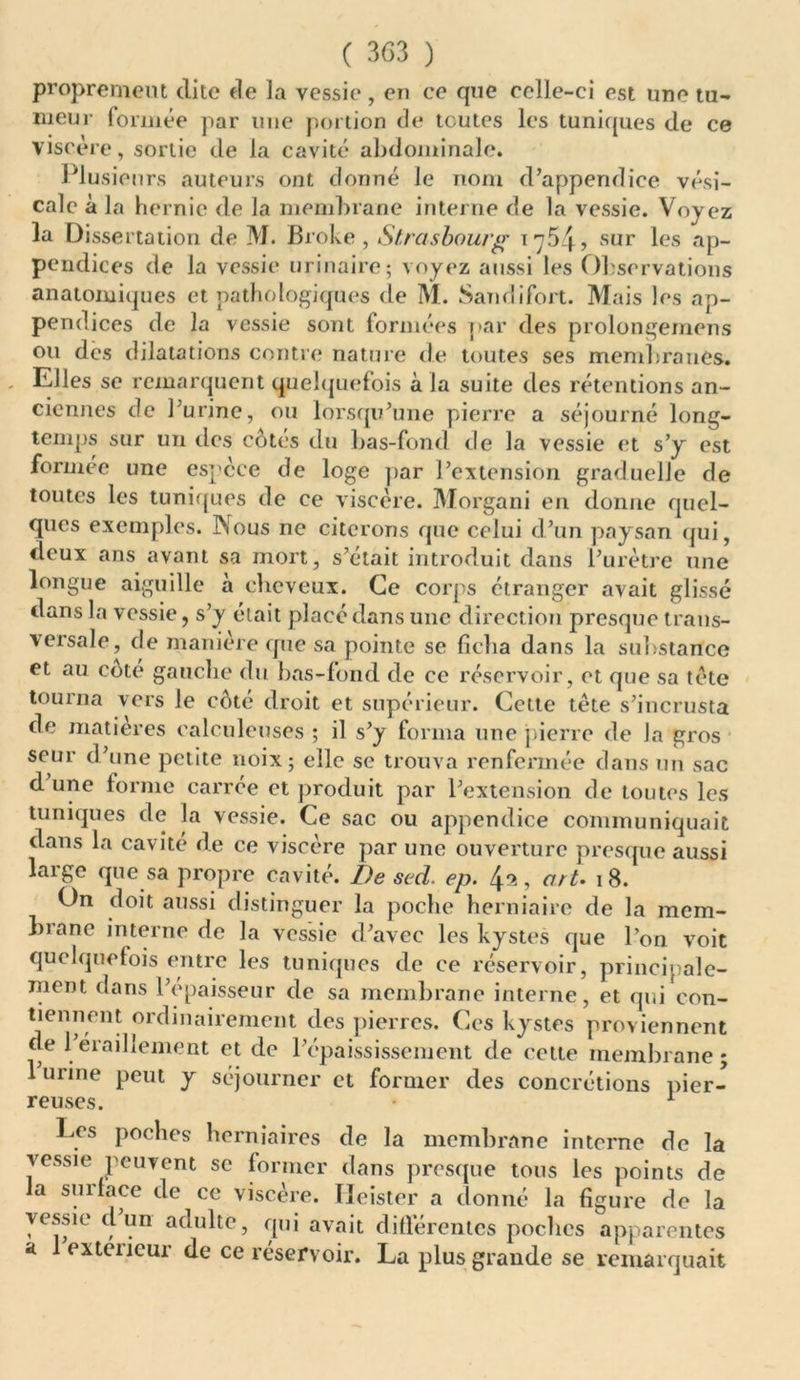 proprement dite de la vessie, en ce que celle-ci est une tu- meur formée par une portion de toutes les tuniques de ce viscère, sortie de la cavité abdominale. Plusieurs auteurs ont donné le nom d’appendice vési- cale à la hernie de la membrane interne de la vessie. Voyez la Dissertation de M. Broke , Strasbourg 1764, sur les ap- pendices de la vessie urinaire; voyez aussi les Observations anatomiques et pathologiques de M. Sandifort. Mais les ap- pendices de la vessie sont formées par des prolongemens ou des dilatations contre nature de toutes ses membranes. Elles se remarquent quelquefois à la suite des rétentions an- ciennes de l’urine, ou lorsqu’une pierre a séjourné long- temps sur un des côtés du bas-fond de la vessie et s’y est formée une espece de loge par l’extension graduelle de toutes les tuniques de ce viscère. Morgani en donne quel- ques exemples. INous ne citerons que celui d’un paysan qui, deux ans avant sa mort, s’était introduit dans l’urètre une longue aiguille a cheveux. Ce corps étranger avait glissé dans la vessie, s’y était placé dans une direction presque trans- versale, de manière que sa pointe se ficha dans la substance et au cote gauche du bas-fond de ce réservoir, et que sa tète tourna vers le côté droit et supérieur. Cette tète s’incrusta de matières calculeuses ; il s’y forma une pierre de la gros seur d’une petite noix; elle se trouva renfermée dans un sac d une forme carrée et produit par l’extension de toutes les tuniques de la vessie. Ce sac ou appendice communiquait dans la cavité de ce viscère par une ouverture presque aussi large que sa propre cavité. De sed. ep. , art. 18. On doit aussi distinguer la poche herniaire de la mem- brane interne de la vessie d’avec les kystes que l’on voit quelquefois entre les tuniques de ce réservoir, principale- ment dans l’epaisseur de sa membrane interne, et qui con- tiennent ordinairement des pierres. Ces kystes proviennent de 1 éraillement et de l’épaississement de cette membrane; 1 urine peut y séjourner et former des concrétions pier- reuses. 1 Les poches herniaires de la membrane interne de la vessie peuvent se former dans presque tous les points de la surface de ce viscère. ïieister a donné la figure de la vessie cl un adulte, qui avait différentes poches apparentes a 1 extciicur de ce réservoir. La plus grande se remarquait
