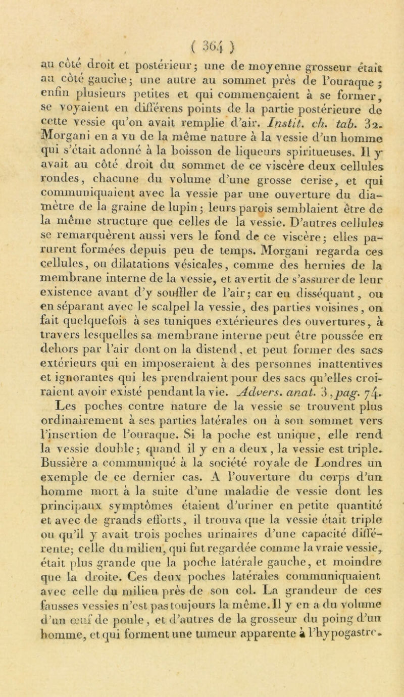 au côté droit et postérieur ; une de moyenne grosseur était au coté gauche; une autre au sommet près de Fouraque ; entin plusieurs petites et qui commençaient à se former, se voyaient en diflérens points de là partie postérieure de cette vessie qu’on avait remplie d’air. Instit. ch. tah. 82. Morgani en a vu de la même nature à la vessie d’un homme qui s’était adonné à la boisson de liqueurs spiritueuses. Il y avait au côté droit du sommet de ce viscère deux cellules rondes, chacune du volume d’une grosse cerise, et qui communiquaient avec la vessie par une ouverture du dia- mètre de la graine de lupin ; leurs parois semblaient être do la même structure que celles de la vessie. D’autres cellules se remarquèrent aussi vers le fond de ce viscère; elles pa- rurent formées depuis peu de temps. Morgani regarda ces cellules, ou dilatations vésicales, comme des hernies de la membrane interne de la vessie, et avertit de s’assurer de leur existence avant d’y souiller de l’air; car en disséquant, ou en séparant avec le scalpel la vessie, des parties voisines, on fait quelquefois à ses tuniques extérieures des ouvertures, à travers lesquelles sa membrane interne peut être poussée en dehors par l’air dont 011 la distend, et peut former des sacs extérieurs qui en imposeraient à des personnes inattentives et ignorantes qui les prendraient pour des sacs qu’elles croi- raient avoir existé pendant la vie. Advers. anat. 3 ,pag. 7^ Les poches ccnti’e nature de la vessie se trouvent plus ordinairement à ses parties latérales ou à son sommet vers l’insertion de l’ouraque. Si la poche est unique, elle rend la vessie double; quand il y en a deux, la vessie est triple» Bussière a communiqué à la société royale de Londres un exemple de ce dernier cas. A l’ouverture du corps d’un homme mort à la suite d’une maladie de vessie dont les principaux symptômes étaient d’uriner en petite quantité et avec de grands efforts, il trouva que la vessie était triple ou qu’il y avait trois poches urinaires d’une capacité diffé- rente; celle du milieu, qui fut regardée comme la vraie vessie, était plus grande que la poche latérale gauche, et moindre que la droite. Ces deux poches latérales communiquaient avec celle du milieu près de son col. La grandeur de ces fausses vessies n’est pas toujours la même. Il y en a du volume d’un œuf de poule, et d’autres de la grosseur du poing d’un homme, et qui forment une tumeur apparente à l’hypogastro-