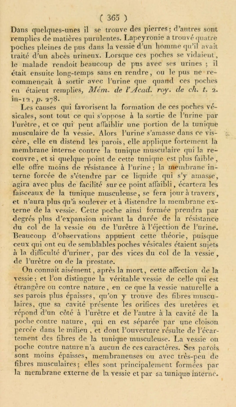 Dans quelques-unes il se trouve des pierres; d’autres sont remplies de matières purulentes. Lapeyronie a trouvé quatre poches pleines de pus dans la vessie d’un homme qu’il avait traité d’un ahcès urineux. Lorsque ces poches se vidaient, le malade rendoit beaucoup de pus avec ses urines ; il était ensuite long-temps sans en rendre, ou le pus ne re- commençait à sortir avec l’urine que quand ces poches en étaient remplies, Mém. de V\Acad. roy. de ch. t. i. iu-i!î, p. 578. Les causes qui favorisent la formation de ces poches vé- sicales, sont tout ce qui s’oppose à la sortie de l’urine par l’urètre, et ce qui peut affaiblir une portion de la tunique musculaire de la vessie. Alors l’urine s’amasse dans ce vis- cère, elle en distend les parois, elle applique fortement la membrane interne contre la tunique musculaire qui la re- couvre, et si quelque point de cette tunique est plus faillie , elle offre moins de résistance à l’urine ; la membrane in- terne forcée de s’étendre par ce liquide qui s’y amasse, agira avec plus de facilité sur ce point affaibli, écartera les faisceaux de la tunique musculeuse, se fera jour à travers, et n’aura plus qu’à soulever et à distendre la membrane ex- terne de la vessie. Cette poche ainsi formée prendra par degrés plus d’expansion suivant la durée de la résistance du col de la vessie ou de l’urètre à l’éjection de l’urine. Beaucoup d’observations appuient cette théorie, puisque ceux qui ont eu de semblables poches vésicales étaient sujets à la difficulté d’uriner, par des vices du col de la vessie , de l’urètre ou de la prostate. On connaît aisément, après la mort, cette affection de la vessie; et l'on distingue la véritable vessie de celle qui est étrangère ou contre nature, en ce que la vessie naturelle a ses parois plus épaisses, qu’on y trouve des fibres muscu- laires, que sa cavité présente les orifices des uretères et répond d’un côté à l’urètre et de l’autre à la cavité de la poche contre nature, qui en est séparée par une cloison percée dans le milieu , et dont l’ouverture résulte de l’écar- tement des fibres de la tunique musculeuse. La vessie ou poche contre nature n’a aucun de ces caractères. Ses parois sont moins épaisses, membraneuses ou avec très-peu de fibres musculaires; elles sont principalement formées par la membrane externe de la vessie et par sa tunique interne.