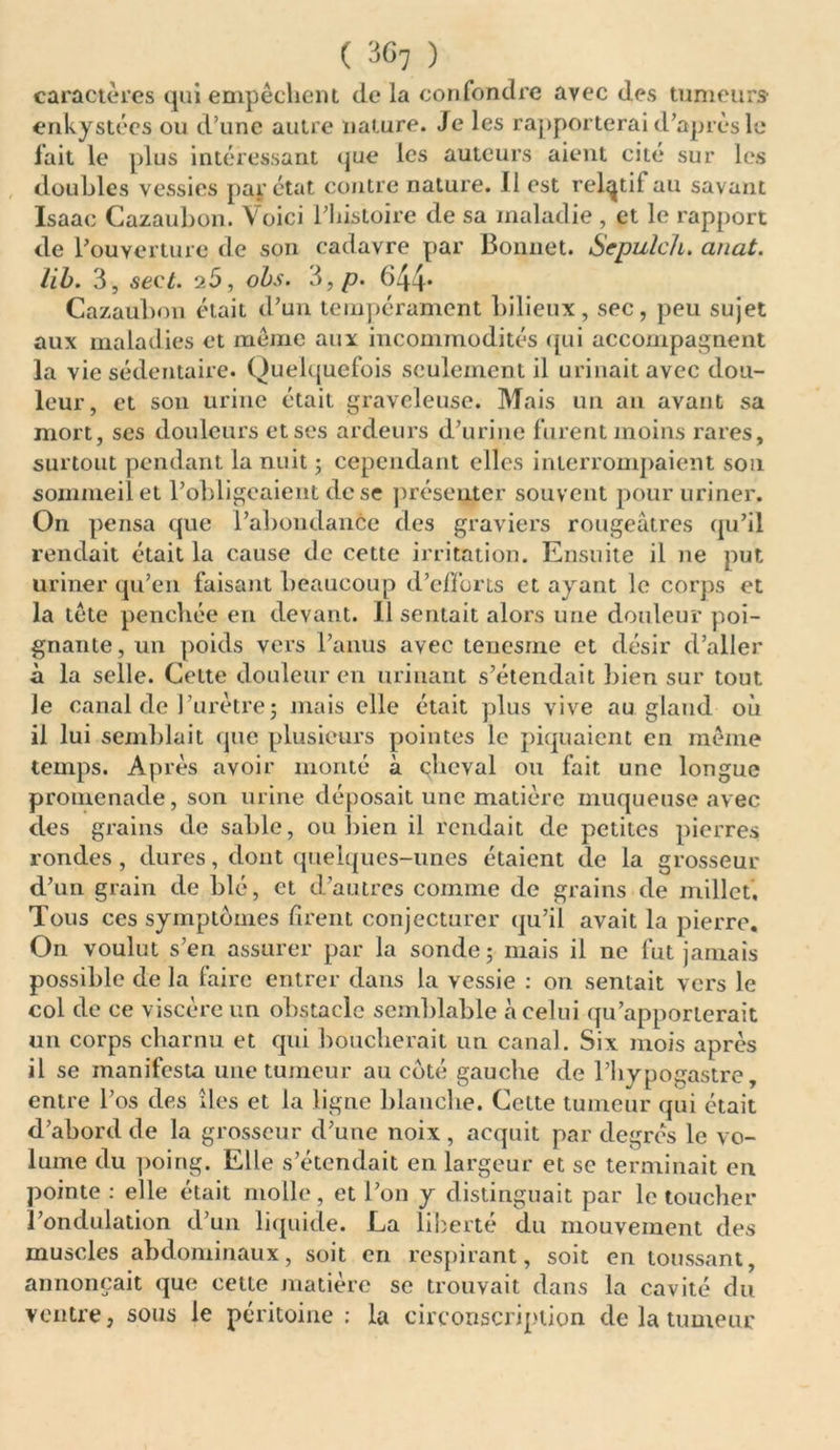 ( 30, ) caractères qui empêchent de la confondre avec des tumeurs enkystées ou d’une autre nature. Je les rapporterai d’après le fait le plus intéressant que les auteurs aient cité sur les doubles vessies par état contre nature, il est relatif au savant Isaac Cazaubon. Voici l’histoire de sa maladie , et le rapport de l’ouverture de son cadavre par Bonnet. Scpulch. anat. lib. 3, sect. 25, obs. 3, p. 644* Cazaubon était d’un tempérament bilieux, sec, peu sujet aux maladies et même aux incommodités qui accompagnent la vie sédentaire. Quelquefois seulement il urinait avec dou- leur, et son urine était graveleuse. Mais un an avant sa mort, ses douleurs et ses ardeurs d’urine furent moins rares, surtout pendant la nuit ; cependant elles interrompaient son sommeil et l’obligeaient de se présemer souvent pour uriner. On pensa que l’abondance des graviers rougeâtres qu’il rendait était la cause de cette irritation. Ensuite il ne put uriner qu’en faisant beaucoup d’efforts et ayant le corps et la tête penchée en devant. 11 sentait alors une douleur poi- gnante, un poids vers l’anus avec tenesme et désir d’aller à la selle. Celte douleur en urinant s’étendait bien sur tout le canal de l’urètre ; mais elle était plus vive au gland où il lui semblait (pie plusieurs pointes le piquaient en même temps. Après avoir monté à çheval ou fait une longue promenade, son urine déposait une matière muqueuse avec des grains de sable, ou bien il rendait de petites pierres rondes, dures, dont quelques-unes étaient de la grosseur d’un grain de blé, et d’autres comme de grains de millet. Tous ces symptômes firent conjecturer qu’il avait la pierre. On voulut s’en assurer par la sonde 5 mais il ne fut jamais possible de la faire entrer dans la vessie : on semait vers le col de ce viscère un obstacle semblable à celui qu’apporterait un corps charnu et qui boucherait un canal. Six mois après il se manifesta une tumeur au côté gauche de l’hypogastre, entre l’os des îles et la ligne blanche. Cette tumeur qui était d’abord de la grosseur d’une noix, acquit par degrés le vo- lume du poing. Elle s’étendait en largeur et se terminait en pointe : elle était molle, et l’on y distinguait par le toucher l’ondulation d’un liquide. La liberté du mouvement des muscles abdominaux, soit en respirant, soit en toussant, annonçait que cette matière se trouvait dans la cavité du ventre, sous le péritoine : la circonscription de la tumeur