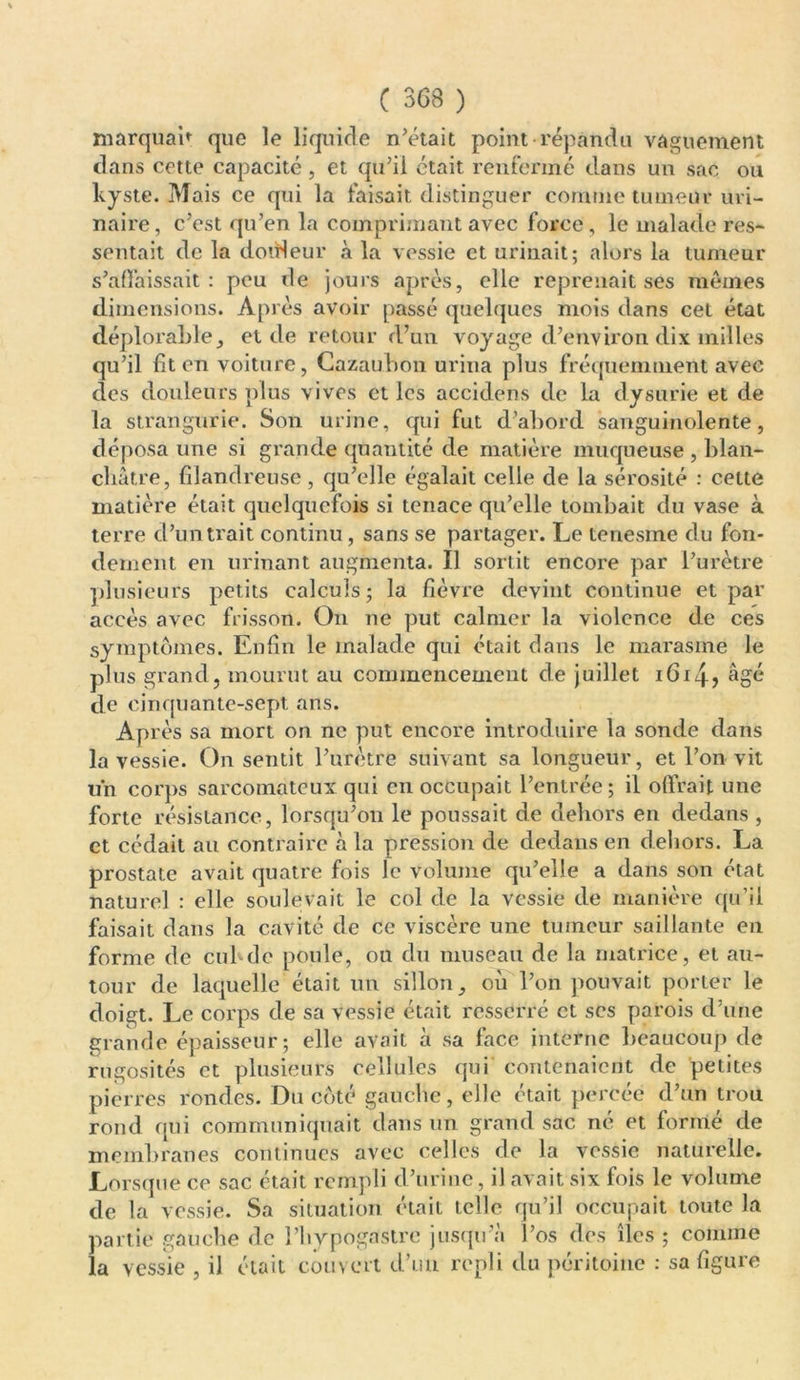 marquai* que le liquide n’était point répandu vaguement dans cette capacité , et qu’il était renfermé clans un sac ou kyste. Mais ce qui la faisait distinguer comme tumeur uri- naire , c’est qu’en la comprimant avec force, le malade res* sentait de la doirleur à la vessie et urinait; alors la tumeur s’affaissait: peu de jours après, elle reprenait ses mêmes dimensions. Après avoir passé quelques mois dans cet état déplorable, etcle retour d’un voyage d’environ dix milles qu’il fit en voiture, Cazaubon urina plus fréquemment avec clés douleurs plus vives et les accidens de la dysurie et de la strangurie. Son urine, qui fut d’abord sanguinolente, déposa une si grande quantité de matière muqueuse , blan- châtre, filandreuse, qu’elle égalait celle de la sérosité : celte matière était quelquefois si tenace qu’elle tombait du vase à terre cl’untrait continu, sans se partager. Le tenesme du fon- dement en urinant augmenta. Il sortit encore par l’urètre plusieurs petits calculs; la fièvre devint continue et par accès avec frisson. On ne put calmer la violence de ces symptômes. Enfin le malade qui était dans le marasme le plus grand, mourut au commencement de juillet i6i4? âgé de cinquante-sept ans. Après sa mort on ne put encore introduire la sonde dans la vessie. On sentit l’urètre suivant sa longueur, et l’on vit un corps sarcomateux qui en occupait l’entrée; il offrait une forte résistance, lorsqu’on le poussait de dehors en dedans , et cédait au contraire à la pression de dedans en dehors. La prostate avait quatre fois le volume qu’elle a dans son état naturel : elle soulevait le col de la vessie de manière qu’il faisait dans la cavité de ce viscère une tumeur saillante en forme de cul-de poule, ou du museau de la matrice, et au- tour de laquelle était un sillon, où l’on pouvait porter le doigt. Le corps de sa vessie était resserré et ses parois d’une grande épaisseur; elle avait à sa face interne beaucoup de rugosités et plusieurs cellules qui contenaient de petites pierres rondes. Du côté gauche, elle était percée d’un trou rond qui communiquait dans un grand sac ne et formé de membranes continues avec celles de la vessie naturelle. Lorsque ce sac était rempli d’urine, il avait six fois le volume de la vessie. Sa situation était telle qu’il occupait toute la partie gauche de l’bypogastrc jusqu’à l’os des îles ; comme la vessie , il était couvert d’un repli du péritoine : sa figure