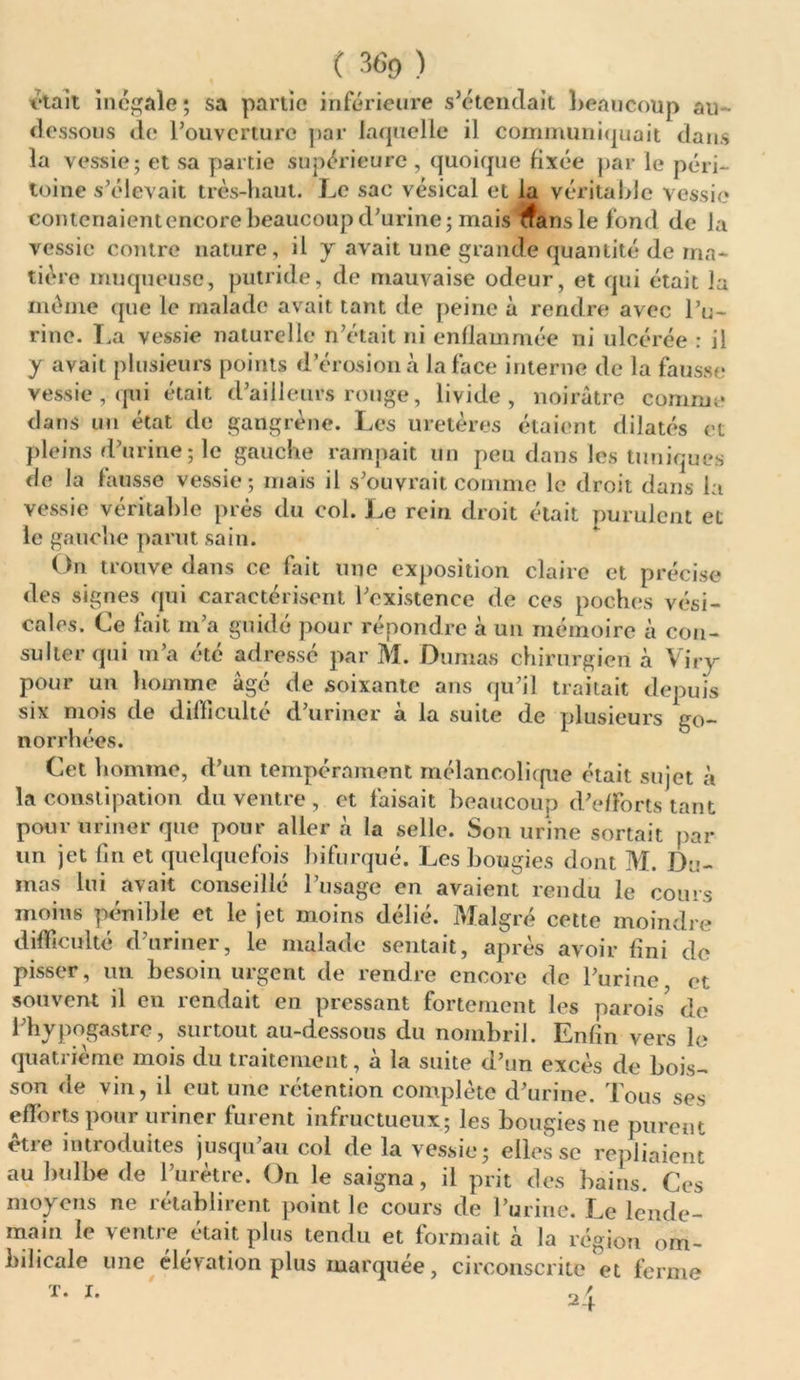 ■était Inégalé ; sa partie inférieure s’étendait beaucoup au- dessous de l’ouverture par laquelle il communiquait dans la vessie; et sa partie supérieure, quoique fixée par le péri- toine s’élevait très-haut. Le sac vésical et la véritable vessie contenaient encore beaucoup d’urine; maii ^ansle fond de la vessie contre nature, il y avait une grande quantité de ma- tière muqueuse, putride, de mauvaise odeur, et qui était la même que le malade avait tant de peine à rendre avec l’u- rine. La vessie naturelle n’était ni enflammée ni ulcérée : il y avait plusieurs points d’érosion à la face interne de la fausse vessie , qui était d’ailleurs rouge, livide, noirâtre comme dans un état de gangrène. Les uretères étaient dilatés et pleins d’urine; le gauche rampait un peu dans les tuniques de la fausse vessie; mais il s’ouvrait comme le droit dans la vessie véritable prés du col. Le rein droit était purulent et le gauche parut sain. On trouve dans ce fait une exposition claire et précise des signes qui caractérisent l’existence de ces poches vési- cales. Le lait m’a guidé pour repondre à un mémoire à con- sulter qui m’a été adressé par M. Dumas chirurgien à Viry pour un homme âgé de soixante ans qu’il traitait depuis six mois de difficulté d’uriner à la suite de plusieurs go- norrhées. Cet 1 îomme, d’un tempérament mélancolique était sujet à la constipation du ventre , et faisait beaucoup d’efforts tant pour uriner que pour aller à la selle. Son urine sortait par un jet fin et quelquefois bifurqué. Les bougies dont M. Du- mas lui avait conseillé l’usage en avaient rendu le cours moins pénible et le jet moins délié. Malgré cette moindre difficulté d’uriner, le malade sentait, après avoir fini de pisser, un besoin urgent de rendre encore de l’urine et souvent il en rendait en pressant fortement les parois* de l’hypogastre, surtout au-dessous du nombril. Enfin vers le quatrième mois du traitement, à la suite d’un excès de bois- son de vin, il eut une rétention complète d’urine. Tous ses efforts pour uriner furent infructueux; les bougies ne purent etie introduites jusqu au col de la vessie; elles sc repliaient au bulbe de l’urètre. On le saigna, il prit des bains. Ces moyens ne rétablirent point le cours de l’urine. Le lende- main le ventre était plus tendu et formait à la région om- bilicale une élévation plus marquée, circonscrite et ferme
