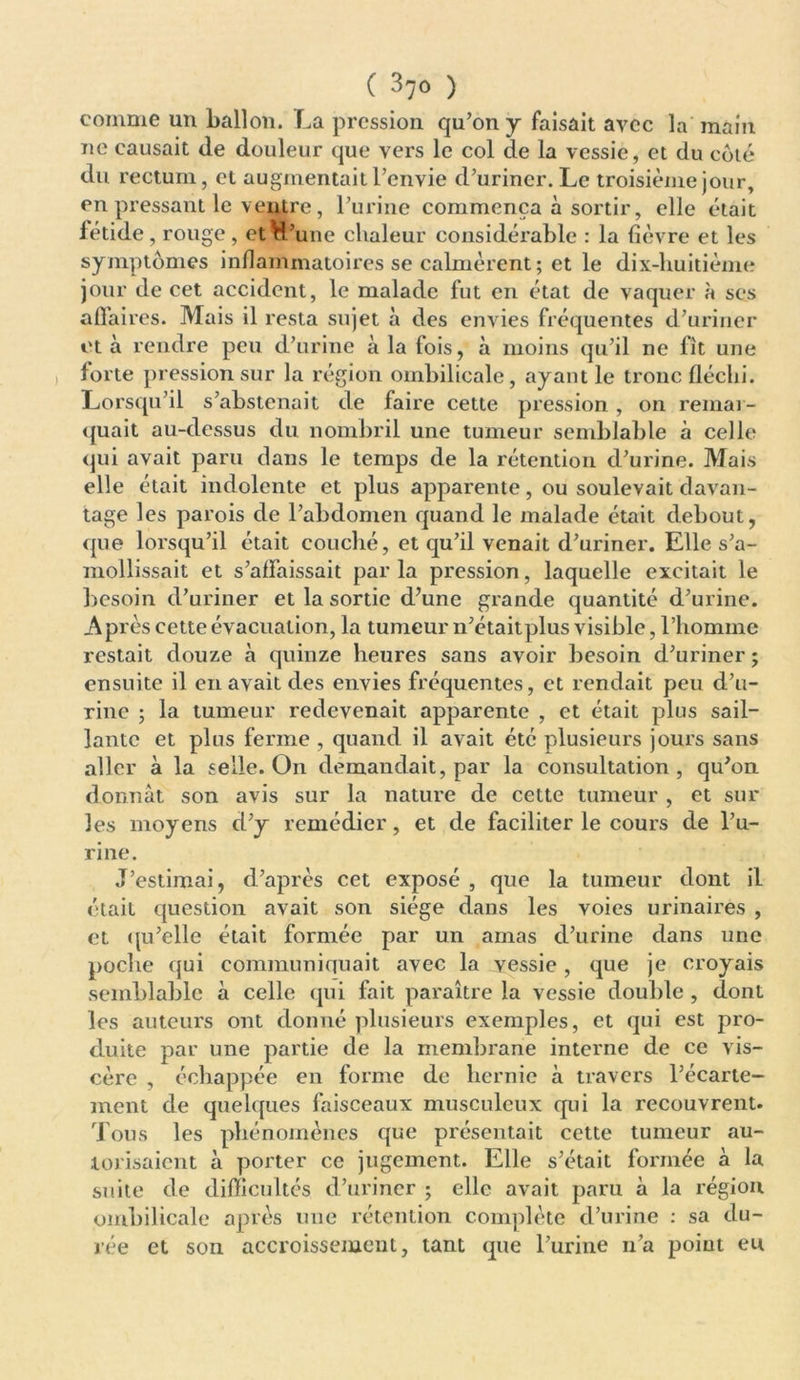 comme un ballon. La pression qu’on y faisait avec la main ne causait de douleur que vers le col de la vessie, et du côté du rectum, et augmentait l’envie d’uriner. Le troisième jour, en pressant le ventre, l’urine commença à sortir, elle était fétide , rouge , et H’une chaleur considérable : la fièvre et les symptômes inflammatoires se calmèrent ; et le dix-huitième jour de cet accident, le malade fut en état de vaquer à ses affaires. Mais il resta sujet à des envies fréquentes d’uriner et à rendre peu d’urine à la fois, à moins qu’il ne fît une forte pression sur la région ombilicale, ayant le tronc fléchi. Lorsqu’il s’abstenait de faire cette pression, on remar- quait au-dessus du nombril une tumeur semblable à celle qui avait paru dans le temps de la rétention d’urine. Mais elle était indolente et plus apparente, ou soulevait davan- tage les parois de l’abdomen quand le malade était debout, que lorsqu’il était couché, et qu’il venait d’uriner. Elle s’a- mollissait et s’affaissait par la pression, laquelle excitait le besoin d’uriner et la sortie d’une grande quantité d’urine. AP rès cette évacuation, la tumeur n’était plus visible, l’homme restait douze à quinze heures sans avoir besoin d’uriner ; ensuite il en avait des envies fréquentes, et rendait peu d’u- rine ; la tumeur redevenait apparente , et était plus sail- lante et plus ferme , quand il avait été plusieurs jours sans aller à la selle. On demandait, par la consultation, qu’on donnât son avis sur la nature de cette tumeur , et sur les moyens d’y remédier, et de faciliter le cours de l’u- rine. J’estimai, d’après cet exposé , que la tumeur dont il était question avait son siège dans les voies urinaires , et qu’elle était formée par un amas d’urine dans une poche qui communiquait avec la jyessie , que je croyais semblable à celle qui fait paraître la vessie double , dont les auteurs ont donné plusieurs exemples, et qui est pro- duite par une partie de la membrane interne de ce vis- cère , échappée en forme de hernie à travers l’écarte- ment de quelques faisceaux musculeux qui la recouvrent. Tous les phénomènes que présentait cette tumeur au- torisaient à porter ce jugement. Elle s’était formée à la suite de difficultés d’uriner ; elle avait paru à la région ombilicale après une rétention complète d’urine : sa du- rée et son accroissement, tant que l’urine n’a point en