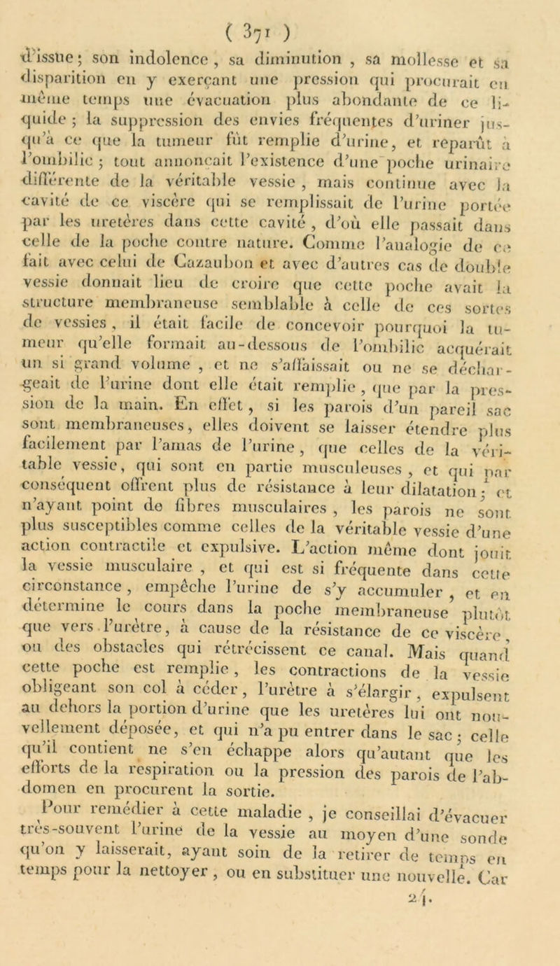 il’isstie; son indolence, sa diminution , sa mollesse et sa disparition en y exerçant une pression qui procurait en même temps une évacuation plus abondante de ce li- quide ; la suppression des envies fréquentes d’uriner jus- qu’à ce que la tumeur fût remplie d’urine, et reparût à l’ouibilic ; tout annonçait l’existence d’une poche urinaire différente de la véritable vessie , mais continue avec la cavité de ce viscère qui se remplissait de l’urine portée par les uretères dans cette cavité , d’où elle passait dans celle de la poche contre nature. Comme l’analogie de ca fait avec celui de Cazaubon et avec d’autres cas de double vessie donnait lieu île croire que cette poche avait la structure membraneuse semblable à celle de ces sortes de vessies, il était facile de concevoir pourquoi la tu- mcui qu elle formait au-dessous de l’ombilic acquérait un si grand volume , et ne s’affaissait ou ne se déchar- geait de l’urine dont elle était remplie , que par la pres- sion de la main. En effet, si les parois d’un pareil sac sont membraneuses, elles doivent se laisser étendre plus facilement par l’amas de l’urine , que celles de la véri- table vessie, qui sont en partie musculeuses, et qui nar conséquent offrent plus de résistance à leur dilatation • et n’ayant point do fibres musculaires , les parois ne sont plus susceptibles comme celles de la véritable vessie d’une action contractile et expulsive. L’action même dont jouir, la vessie museulaiie , et qui est si frequente dans cette circonstance, empêche l’urine de s’y accumuler, et en dcteimine le cours dans la poche membraneuse plutôt que viis 1 mette, a cause de la résistance de ce viscère ou des obstacles qui rétrécissent ce canal. Mais quand cette poche est remplie, les contractions de la vessie obligeant son col à céder, l’urètre à s’élargir, expulsent au dehors la portion d’urine que les uretères lui ont nou- vellement déposée, et qui n’a pu entrer dans le sac ; celle qu’il contient ne s’en échappe alors qu’autant que les efforts de la respiration ou la pression des parois de l’ab- domen en procurent la sortie. Pour remédier à cette maladie , je conseillai d’évacuer tres-souvent l’urine de la vessie au moyen d’une sonde qu’on y laisserait, ayant soin de la retirer de temns en temps pour la nettoyer , ou en substituer une nouvelle. Car / Ü |.