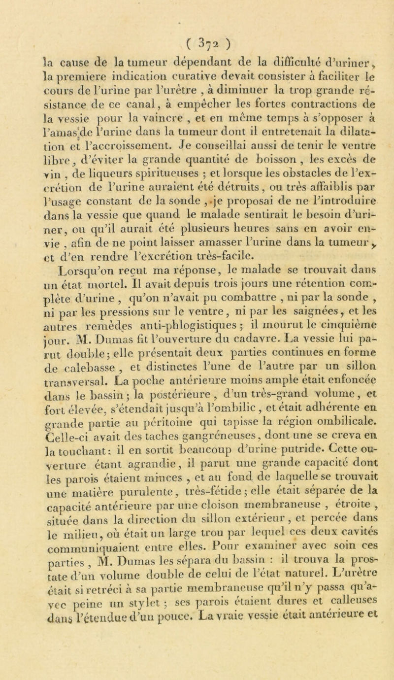 la cause de la tumeur dépendant de la difficulté d’uriner , la première indication curative devait consister à faciliter le cours de l’urine par l’urètre , à diminuer la trop grande ré- sistance de ce canal, à empêcher les lortes contractions de Ja vessie pour la vaincre , et en meme temps à s’opposer à l’amas'dc l’urine dans la tumeur dont il entretenait la dilata- tion et l’accroissement. Je conseillai aussi détenir le ventre libre, d’éviter la grande quantité de boisson, les excès de y in , de liqueurs spiritueuses ; et lorsque les obstacles de l’ex- crétion de l’urine auraient été détruits, ou très affaiblis par l’usage constant de la sonde ,.je proposai de ne l’introduire dans la vessie que quand le malade sentirait le besoin d’uri- ner, ou qu’il aurait été plusieurs heures sans en avoir en- vie , afin de ne point laisser amasser l’urine dans la tumeur y et d’en rendre l’excrétion très-facile. Lorsqu’on reçut ma réponse, le malade se trouvait dans un état mortel. Il avait depuis trois jours une rétention com- plète d’urine , qu’011 n’avait pu combattre , ni par la sonde , ni par les pressions sur le ventre, ni par les saignées, et les autres remèdes anti-phlogistiques ; il mourut le cinquième jour. M. Dumas fit l’ouverture du cadavre. La vessie lui pa- rut double j elle présentait deux parties continues en forme de calebasse , et distinctes l’une de l’autre par un sillon transversal. La poche antérieure moins ample était enfoncée dans le bassin ; la postérieure , d’un très-grand volume, et fort élevée, s’étendait jusqu’à l’ombilic , et était adhérente en grande partie au péritoine qui tapisse la région ombilicale. Celle-ci avait des taches gangréneuses, dont une se creva en la touchant: il en sortit beaucoup d’urine putride. Cette ou- verture étant agrandie, il parut une grande capacité dont les parois étaient minces , et au fond de laquelle se trouvait une matière purulente, très-fétide ; elle était séparée de la capacité antérieure par une cloison membraneuse , étroite , située dans la direction du sillon extérieur, et percée dans le milieu, où était un large trou par lequel ces deux cavités communiquaient entre elles. Pour examiner avec soin ces parties , M. Dumas les sépara du bassin : il trouva la pros- tate d’un volume double de celui de l’état naturel. L’urètre était si rétréci à sa partie membraneuse qu’il n’y passa qu’a- vec peine un stylet j scs parois étaient dînes et calleuses dans l’étendue d’un pouce. La vraie vessie était antérieure et