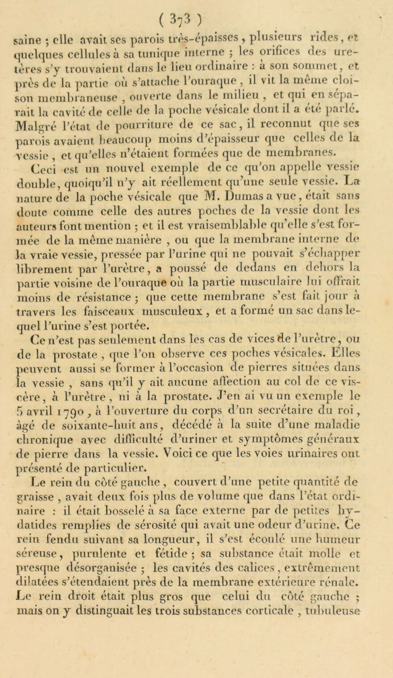 ( 3}3 ) saine ; elle avait scs parois très-épaisses , plusieurs rides, et quelques cellules à sa tunique interne ; les orifices des ure- tères s’y trouvaient dans le lieu ordinaire : à son sommet, et près de la partie ou s’attache 1 ouraque , il vit la meme cloi- son membraneuse , ouverte dans le milieu , et qui en sépa- rait la cavité de celle de la poche vesicale dont il a etc pailc» Malgré l’état de pourriture de ce sac, il reconnut que scs parois avaient beaucoup moins d’épaisseur que celles de la vessie , et qu’elles n’étaient formées que de membranes. Ceci est un nouvel exemple de ce qu’on appelle vessie double, quoiqu’il n’y ait réellement qu’une seule vessie. La nature de la poche vésicale que M. Dumas a vue, était sans doute comme celle des autres poches de la vessie dont les auteurs font mention ; et il est vraisemblable qu’elle s’est for- mée de la même manière , ou que la membrane interne de la vraie vessie, pressée par l’urine qui ne pouvait s’échapper librement par l’urètre, a pousse de dedans en dehors la partie voisine de l’ouraque ou la partie musculaire lui offrait moins de résistance ; que cette membrane s’est fait jour a travers les faisceaux musculeux, et a formé un sac dans le- quel l’urine s’est portée. Ce n’est pas seulement dans les cas de vices de l’urètre, ou de la prostate, que l’on observe ces poches vésicales. Elles peuvent aussi se former à l’occasion de pierres situées dans la vessie , sans qu’il y ait aucune affection au col de ce vis- cère, à l’urètre, ni à la prostate. J’en ai vu un exemple le 5 avril 1790, à l’ouverture du corps d’un secrétaire du roi, âgé de soixante-huit ans, décédé à la suite d’une maladie chronique avec difficulté d’uriner et symptômes généraux de pierre dans la vessie. Voici ce que les voies urinaires ont présenté de particulier. Le rein du côté gauche , couvert d’une petite quantité de graisse , avait deux fois plus de volume que dans l’état ordi- naire : il était bosselé à sa face externe par de petites hy- datides remplies de sérosité qui avait une odeur d’urine. Ce rein fendu suivant sa longueur, il s’est écoulé une humeur séreuse, purulente et fétide; sa substance était molle et presque désorganisée ; les cavités des calices , extrêmement dilatées s’étendaient près de la membrane extérieure rénale. Le rein droit était plus gros que celui du côté gauche ; mais on y distinguait les trois substances corticale , tubuleuse