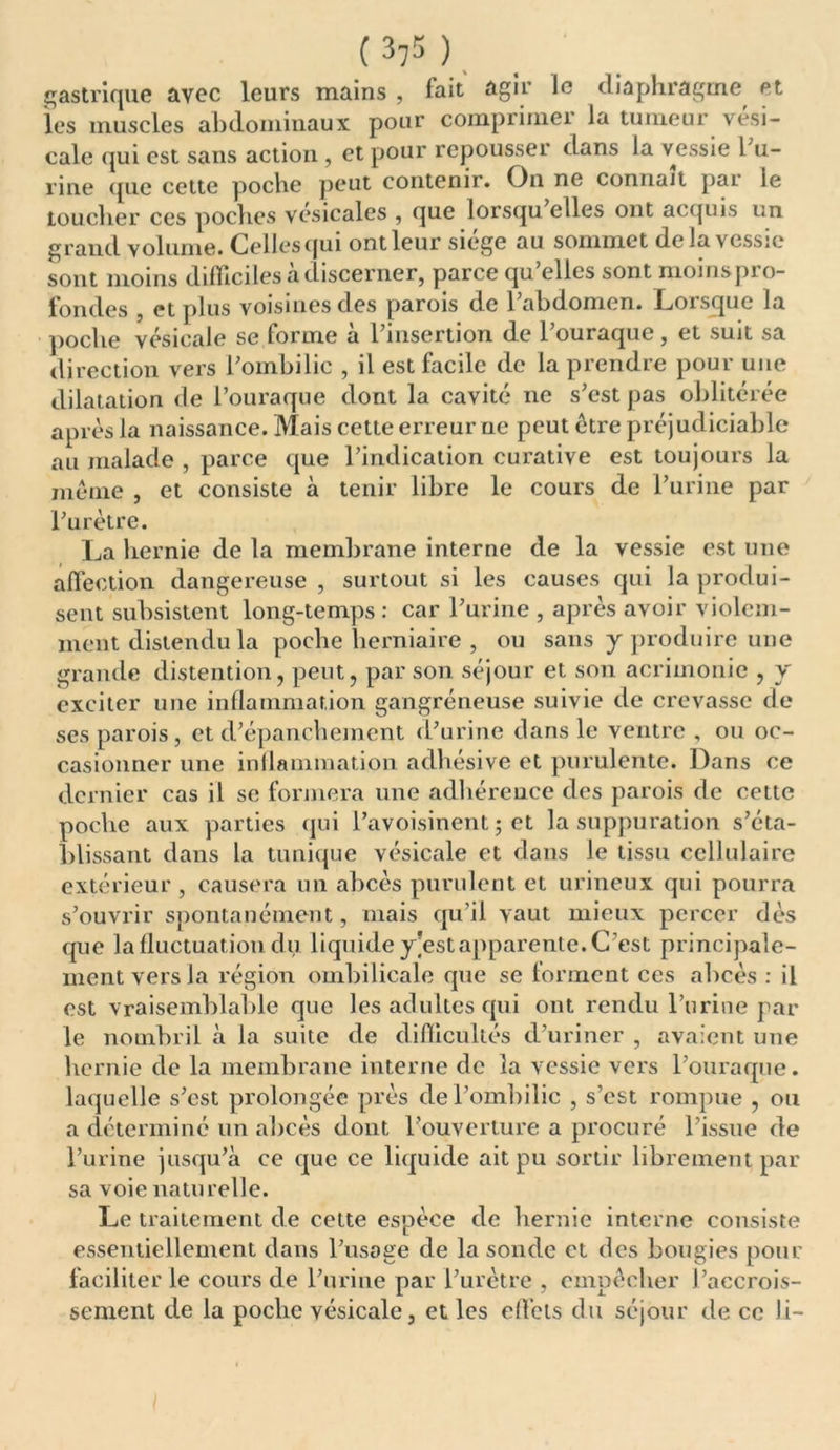 ( 37$ ) gastrique avec leurs mains , fait agir le diaphragme et les muscles abdominaux pour comprimer la tumeur vési- cale qui est sans action , et pour repousser dans la vessie 1 u- rine que cette poche peut contenir. On ne connaît pai le Loucher ces poches vésicales , que lorsqu elles ont acquis un grand volume. Celles qui ont leur siège au sommet delà vessie sont moins difficiles à discerner, parce qu’elles sont moinspro- fondes , et plus voisines des parois de 1 abdomen. Loisque la poche vésicale se forme a l insertion de 1 ouraque , et suit sa direction vers l’ombilic , il est facile de la prendre pour une dilatation de l’ouraque dont la cavité ne s’est pas oblitérée après la naissance. Mais cette erreur ne peut être préjudiciable au malade , parce que l’indication curative est toujours la même , et consiste à tenir libre le cours de l’urine par l’urètre. La hernie de la membrane interne de la vessie est une affection dangereuse , surtout si les causes qui la produi- sent subsistent long-temps : car l’urine , après avoir violem- ment distendu la poche herniaire , ou sans y produire une grande détention, peut, par son séjour et son acrimonie , y exciter une inflammation gangréneuse suivie de crevasse de ses parois, et d’épanchement d’urine dans le ventre , ou oc- casionner une inflammation aclhésive et purulente. Dans ce dernier cas il se formera une adhérence des parois de cette poche aux parties qui l’avoisinent • et la suppuration s’éta- blissant dans la tunique vésicale et dans le tissu cellulaire extérieur , causera un abcès purulent et urineux qui pourra s’ouvrir spontanément, mais qu'il vaut mieux percer dès que la fluctuation du liquide y]est apparente. C’est principale- ment vers la région ombilicale que se forment ces abcès : il est vraisemblable que les adultes qui ont rendu l’urine par le nombril à la suite de difficultés d’uriner , avaient une hernie de la membrane interne de la vessie vers l’ouraque. laquelle s’est prolongée près de l’ombilic , s’est rompue , ou a déterminé un abcès dont l’ouverture a procuré l’issue de l’urine jusqu’à ce que ce liquide ait pu sortir librement par sa voie naturelle. Le traitement de cette espèce de hernie interne consiste essentiellement dans l’usage de la sonde et des bougies pour faciliter le cours de l’urine par l’urètre , empêcher l’accrois- sement de la poche vésicale, et les eflcls du séjour de ce li-