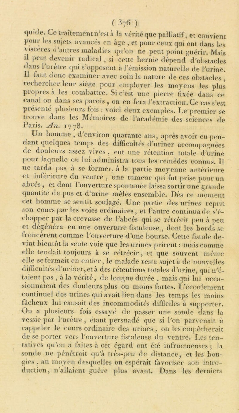 quide. Ce traitement n’est à la vérité que palliatif, et convient pour les sujets avancés en âge , et pour ceux qui ont dans les viscères d'autres maladies qu’on ne peut point guérir. Mais il peut devenir radical , si cette hernie dépend d’obstacles dans 1 urètre qui s’opposent à l’émission naturelle de l’urine. Il faut donc examiner avec soin la nature de ces obstacles , rechercher leur siège pour employer les moyens les plus propres à les combattre. Si c’est une pierre fixée dans ce canal ou dans scs parois , on en fera l’extraction. Ce cas s’est présenté plusieurs fois : voici deux exemples. Le premier se ii ouve dans les Mémoires de l’académie des sciences de Paris, yln. 1778. Un homme , d’environ quarante ans, après avoir eu pen- dant quelques temps des difficultés d’uriner accompagnées de douleurs assez vives , eut une rétention totale d’urine pour laquelle on lui administra tous les remèdes connus. Il 11e tarda pas a se former, à la partie moyenne antérieure et inférieure du ventre , une tumeur qui fut prise pour un abcès, et dont l’ouverture spontanée laissa sortir une grande quantité de pus et d’urine mêlés ensemble. Dès ce moment cet homme se sentit soulagé. Une partie des urines reprit son cours par les voies ordinaires, et l’autre continua de s’é- chapper par la crevasse de l’abcès qui se rétrécit peu à peu et dégénéra en une ouverture fistuleuse , dont les bords se froncèrent comme l’ouverture d’une bourse. Cette fistule de- vint bientôt la seule voie que les urines prirent : mais comme elle tendait toujours à se rétrécir, et que souvent même elle se fermait en entier, le malade resta sujet à de nouvelles difficultés d’uriner, et à des rétentions totales d’urine, qui n’é- taient pas , à la vérité, de longue durée , mais qui lui occa- sionnaient des douleurs plus ou moins fortes. L’écoulement continuel des urines qui avait lieu dans les temps les moins fâcheux lui causait des incommodités difficiles à supporter. On a plusieurs fois essayé de passer une sonde dans la vessie par l’urètre, étant persuadé que si l’on parvenait à rappeler Je cours ordinaire des urines , on les empêcherait de se porter vers l’ouverture fistuleuse du ventre. Les ten- tatives qu’011 a faites à cet égard ont été infructueuses ; la sonde 11c pénétroit qu’à très-peu de distance, et les bou- gies , au moyen desquelles on espérait favoriser son intro- duction, n allaient guère plus avant. Dans les derniers