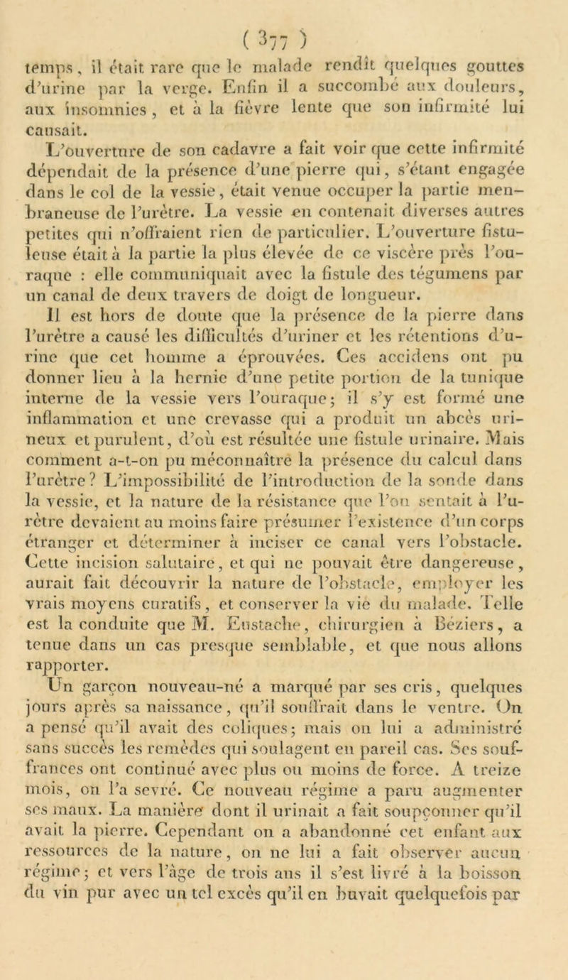 ( 3-7 ) temps, il était rare que le malade rendit quelques gouttes d’urine par la verge. Enfin il a succombé aux douleurs, aux insomnies , et à la fièvre lente que son infirmité lui causait. L’ouverture de son cadavre a fait voir que cette infirmité dépendait de la présence d’une'pierre qui, s’étant engagée dans le col de la vessie, était venue occuper la partie men- braneuse de l’urètre. La vessie en contenait diverses autres petites qui n’offraient rien de particulier. L’ouverture fistu- leuse était à la partie la plus élevée de ce viscère près l’ou- raque : elle communiquait avec la fistule des tégumens par un canal de deux travers de doigt de longueur. 11 est hors de doute que la présence de la pierre dans l’urètre a causé les difficultés d’uriner et les rétentions d’u- rine que cet homme a éprouvées. Ces accidens ont pu donner lieu à la hernie d’une petite portion de la tunique interne de la vessie vers l’ouraque; il s’y est formé une inflammation et une crevasse qui a produit un abcès uri- neux et purulent, d’où est résultée une fistule urinaire. Mais comment a-t-on pu méconnaître la présence du calcul dans l’urètre? L’impossibilité de l’introduction de la sonde dans la vessie, et la nature de la résistance que l’on sentait à l’u- rètre devaient au moins faire présumer l’existence d’un corps étranger et déterminer à inciser ce canal vers l’obstacle. Cette incision salutaire, et qui ne pouvait être dangereuse, aurait fait découvrir la nature de l’obstacle, employer les vrais moyens curatifs, et conserver la vie du malade. Telle est la conduite que M. Eustache, chirurgien à Béziers, a tenue dans un cas presque semblable, et que nous allons rapporter. Un garçon nouveau-né a marqué par ses cris, quelques jours après sa naissance, qu’il souffrait dans le ventre. On a pensé qu’il avait des coliques; mais on lui a administré sans succès les remèdes qui soulagent en pareil cas. Ses souf- frances ont continué avec plus ou moins de force. A treize mois, on l’a sevré. Ce nouveau régime a paru augmenter ses maux. La manière dont il urinait a fait soupçonner qu’il avait la pierre. Cependant on a abandonné eet enfant aux ressources de la nature, on 11e lui a fait observer aucun régime ; et vers l’àge de trois ans il s’est livré à la boisson du vin pur avec un tel excès qu’il en buvait quelquefois par