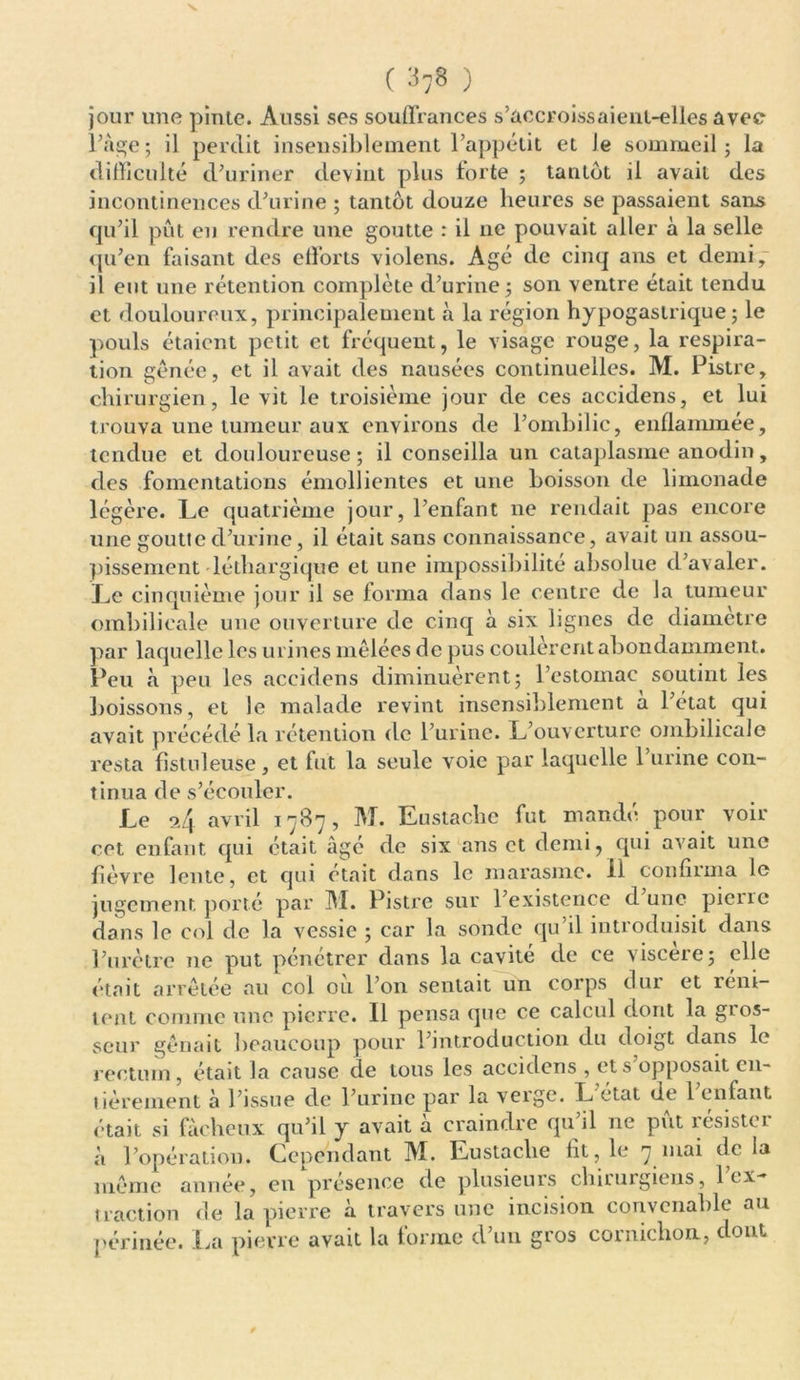 ( 878 ) jour une pinte. Aussi ses souffrances s’accroissaient-elles avec l’âge; il perdit insensiblement l’appétit et Je sommeil; la difficulté d’uriner devint plus forte ; tantôt il avait des incontinences d’urine ; tantôt douze heures se passaient sans qu’il put en rendre une goutte : il ne pouvait aller à la selle qu’en faisant des efforts violens. Agé de cinq ans et demi, il ent une rétention complète d’urine; son ventre était tendu et douloureux, principalement à la région hypogastrique; le pouls étaient petit et fréquent, le visage rouge, la respira- tion gênée, et il avait des nausées continuelles. M. Pistre, chirurgien, le vit le troisième jour de ces accidens, et lui trouva une tumeur aux environs de l’ombilic, enflammée, tendue et douloureuse; il conseilla un cataplasme anodin, des fomentations émollientes et une boisson de limonade légère. Le quatrième jour, l’enfant ne rendait pas encore une goutte d’urine, il était sans connaissance, avait un assou- pissement léthargique et une impossibilité absolue d’avaler. Le cinquième jour il se forma dans le centre de la tumeur ombilicale une ouverture de cinq à six lignes de diamètre par laquelle les urines mêlées de pus coulèrent abondamment. Peu «à peu les accidens diminuèrent; l’estomac soutint les boissons, et le malade revint insensiblement à l’état qui avait précédé la rétention de l’urine. L’ouverture ombilicale resta fistnleuse, et fut la seule voie par laquelle l’urine con- tinua de s’écouler. Le $4 avril 1787, M. Eustache fut mandé pour voir cet enfant qui était âgé de six ans et demi, qui avait une fièvre lente, et qui était dans le marasme. Il confirma le jugement porté par M. Pistre sur l’existence d une pierre dans le col de la vessie ; car la sonde qu’il introduisit dans l’urètre ne put pénétrer dans la cavité de ce viscere; elle était arrêtée au col où l’on sentait un corps dur et réni- tent comme une pierre. Il pensa que ce calcul dont la gros- seur gênait beaucoup pour l’introduction du doigt dans le rectum , était la cause de tous les accidens , et s opposait en- tièrement à l’issue de l’urine par la verge. L état de 1 enfant était si fâcheux qu’il y avait à craindre qu’il ne put résister à l’opération. Cependant M. Eustache fit, le 7 mai delà même année, en présence de plusieurs chirurgiens, fex- traction de la pierre à travers une incision convenable au périnée. La pierre avait la forme d’un gros cornichon, dont