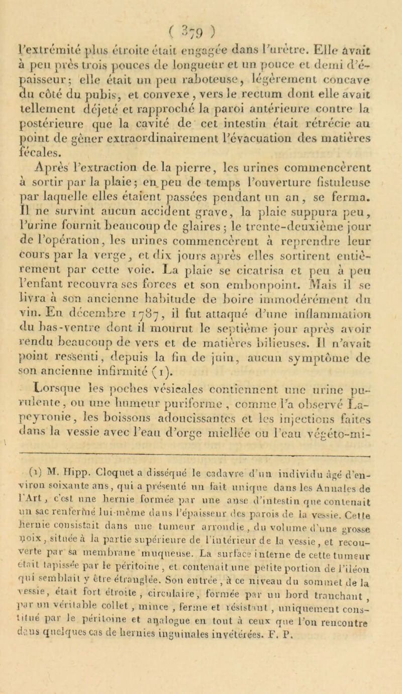( -79 ) l'extrémité plus étroite était engagée dans l’urètre. Elle avait à peu pics trois pouces de longueur et un pouce et demi d’é- paisseur; elle était un peu raboteuse, légèrement concave du côté du pubis, et convexe , vers le rectum dont elle avait tellement déjeté et rapproché la paroi antérieure contre la postérieure que la cavité de cet intestin était rétrécie au point de gêner extraordinairement l’évacuation des matières fécales. Après l’extraction de la pierre, les urines commencèrent à sortir par la plaie ; en peu de temps l’ouverture fîstuleuse par laquelle elles étaient passées pendant un an, se ferma. Il ne survint aucun accident grave, la plaie suppura peu, l’urine fournit beaucoup de glaires; le trente-deuxième jour de l’opération, les urines commencèrent à reprendre leur cours par la verge, et dix jours après elles sortirent entiè- rement par cette voie. La plaie se cicatrisa et peu à peu l’enfant recouvra ses forces et. son embonpoint. Mais il se livra a son ancienne habitude de boire immodérément du vin. En décembre 1787, ii fut attaqué d’une inflammation du bas-ventre dont il mourut le septième jour après avoir rendu beaucoup de vers et de matières bilieuses. Il n’avait point ressenti, depuis la fin de juin, aucun symptôme de son ancienne infirmité (t). Lorsque les poches vésicales contiennent une urine pu- rulente, ou une humeur puriforme , comme La observé La- peyronie, les boissons adoucissantes et les injections faites dans la vessie avec l’eau d’orge miellée ou l’eau végéto-mi- (i) M. Hipp. Cloquetn disséqué le cadavre d’un individu âgé d’en- viron soixante ans, qui a présenté un fait unique dans les Annales de l’Art, c’est une hernie formée par une anse d’intestin que contenait un sac renfermé lui-même dans l’épaisseur des parois de la vessie. Cette hernie consistait dans une tumeur arrondie , du volume d'une grosse poix, située à la partie supérieure de l’intérieur de la vessie, et recou- verte par sa membrane muqueuse. La surface interne de cette tumeur était tapissée par le péritoine , et contenait une petite portion de l’iléon qui semblait y être étranglée. Son entrée, à ce niveau du sommet de la Aessie, était fort étroite, circulaire, formée par un bord tranchant , par un véritable collet, mince , ferme et résistant , uniquement cons- titué par le péritoine et aijalogue en tout à ceux que l’on rencontre dens quelques cas de hernies inguinales invétérées. F. P.