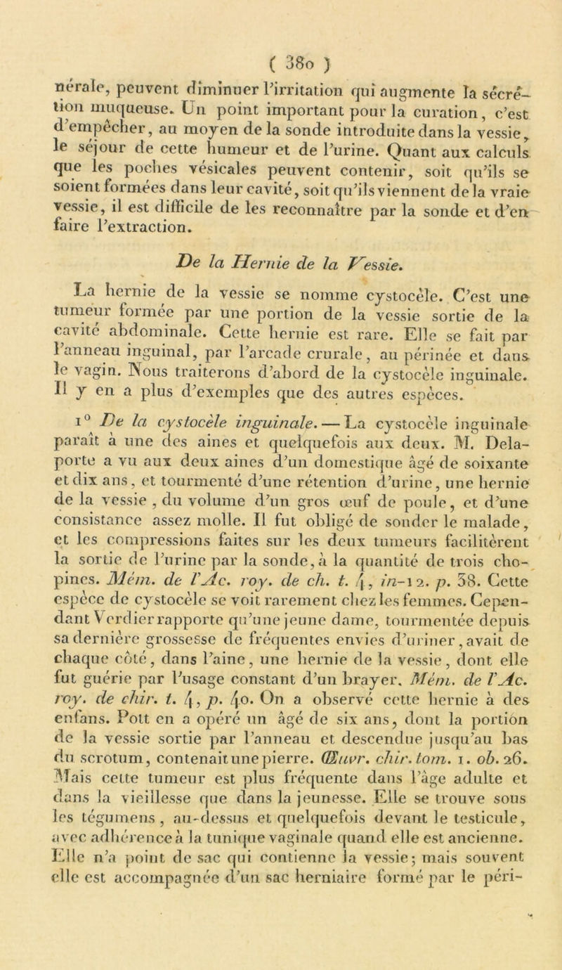 nérale, peuvent diminuer l'irritation qui augmente la sécré- tion muqueuse. Un point important pour la curation, c’est d’empêcher, au moyen de la sonde introduite dans la vessie, le séjour de cette humeur et de l’urine. Quant aux calculs que les poches vésicales peuvent contenir, soit qu’ils se soient formées dans leur cavité, soit qu’ils viennent de la vraie vessie, il est < 1 ilïicile de les reconnaître par la sonde et d’en faire l’extraction. De la Hernie de la Vessie. La hernie de la vessie se nomme cystocèle. C’est une tumeur lormee par une portion de la vessie sortie de la cavité abdominale. Cette hernie est rare. Elle se fait par I anneau inguinal, par l’arcade crurale, au périnée et dans le vagin. INous traiterons d’abord de la cystocèle inguinale. II y en a plus d’exemples que des autres espèces. i° De la cystocèle inguinale. — La cystocèle inguinale paraît à une des aines et quelquefois aux deux. M. Dela- porte a vu aux deux aines d’un domestique âgé de soixante et dix ans, et tourmenté d’une rétention d’urine, une hernie de la vessie , du volume d’un gros œuf de poule, et d’une consistance assez molle. Il fut obligé de sonder le malade, et les compressions faites sur les deux tumeurs facilitèrent la sortie de l’urine par la sonde,à la quantité de trois cho- pines. Mém. de VAc. roy. de ch. t. j, in-12. p. 58. Cette espèce de cystocèle se voit rarement chez les femmes. Cepen- dant Verdierrapporte qu’une jeune dame, tourmentée depuis sa dernière grossesse de fréquentes envies d’uriner, avait de chaque côté, dans l’aine, une hernie de la vessie, dont elle fut guérie par l’usage constant d’un brayer. Mém. de VAc. roy. de chir. t. 4, p• 4°* On a observé cette hernie à des enfans. Pott en a opéré un âgé de six ans, dont la portion de la vessie sortie par l’anneau et descendue jusqu’au bas du scrotum, contenait une pierre. QEucr. chir.tom. 1. oô. 26. Mais cette tumeur est plus fréquente dans Page adulte et dans la vieillesse que dans la jeunesse. Elle se trouve sous les tégumens , au-dessus et quelquefois devant le testicule, avec adhérence à la tunique vaginale quand elle est ancienne. Elle n’a point de sac qui contienne la vessie; mais souvent elle est accompagnée d’un sac herniaire formé par le péri-