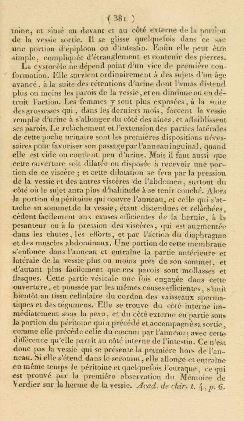 <38. ) tome, et situé au devant et au côté externe de la portion de la vessie sortie. IL se glisse quelquefois dans ce sac une portion d’épiploon on d’intestin. Enfin elle peut être simple, compliquée d’étranglement et contenir des pierres. La cystocèle ne dépend point d’un vice de première con- formation. Elle survient ordinairement à des sujets d’un âge avancé, à la suite des rétentions d’urine dont l’amas distend plus ou moins les parois de la vessie, et en diminue ou en dé- truit l’action. Les femmes y sont plus exposées, à la suite des grossesses qui , dans les derniers mois, forcent la vessie remplie d’urine à s’allonger du côté des aines, et affaiblissent ses parois. Le relâchement et l’extension des parties latérales de cette poche urinaire sont les premières dispositions néces- saires pour favoriser son passage par l’anneau inguinal, quand elle est vide ou contient peu d’urine. Mais il faut aussi que cette ouverture soit dilatée ou disposée à recevoir une por- tion de ce viscère ; et cette dilatation se fera par la pression de la vessie et des autres viscères de Pabdomen , surtout du côté où le sujet aura plus d’habitude à se tenir couché. Alors la portion du péritoine qui couvre Panneau, et celle qui s’at- tache au sommet de la vessie, étant distendues et relâchées, cèdent facilement aux causes efficientes de la hernie, à la pesanteur ou à la pression des viscères, qui est augmentée dans les chutes, les efforts, et par l’action du diaphragme et des muscles abdominaux. Une portion de cette membrane s’enfonce dans Panneau et entraîne la partie antérieure et latérale de la vessie plus ou moins près de son sommet, et d’autant plus facilement que ces parois sont mollasses et flasques. Cette partie vésicale une fois engagée dans cette ouverture, et poussée par les mêmes causes efficientes, s’unit bientôt au tissu cellulaire du cordon des vaisseaux soerma- tiques et des tégumens. Elle se trouve du côté interne im- médiatement sous la peau, et du côté externe en partie sous la portion du péritoine qui a précédé et accompagné sa sortie, comme elle précède cclie du cæcum par Panneau; avec cette différence qu’elle paraît au côté interne de l’intestin. Ce n’est donc pas la vessie qui se présente la première hors de Pan- neau. Si elle s’étend dans le scrotum, elle allonge et entraîne en même temps le péritoine et quelquefois l’ouraque, ce qui est prouvé par la première observation du Mémoire de Verdier sur la hernie de la vessie. Acad. de chir. t. \, p. 6.