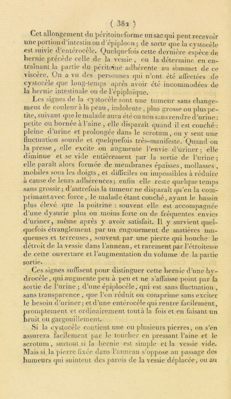 ( ^ ) Cet allongement du péritoineforme unsâcqui peut recevoir une portion d’intestin ou d’épiploon; de sorte que la cystocèle est suivie d’entérocèlc. Quelquefois cette dernière espèce de hernie précède celle de la vessie , ou la détermine1 en en- traînant la partie du péritoine adhérente au sOnunet de ce viscère. On a vu des personnes qui n’ont été affectées de cystocèle que long-temps après avoir été incommodées de la hernie intestinale ou de l’épiploïque. Les signes de la cystocele sont une tumeur sans change- ment de couleur a la peau , indolente , plus grosse ou plus pe- tite, suivant que le malade aura été ou non sans rendre d’urine i petite ou bornée à l’aine , elle disparaît quand il est couché : pleine et urine et prolongée dans le scrotum, on y sent une fluctuation sourde et quelquefois très-manifeste. Quand on la presse _, elle excite ou augmente l’envie d’uriner; elle diminue et se vide entièrement par la sortie de l’urine ; elle parait alors formée de membranes épaisses, mollasses , mobiles sous les doigts, et difficiles ou impossibles à réduire a cause de leurs adhérences ; enfin elle reste quelque temps sans grossir ; d’autrefois la tumeur ne disparaît qu’en la com- primantavec force, le malade étant couché, ayant le bassin plus élevé que la poitrine : souvent elle est accompagnée d’une dysurie plus ou moins forte ou de fréquentes envies d’uriner, même après y avoir satisfait. Il y survient quel- quefois étranglement par un engouement de matières mu- queuses et terreuses, souvent par une pierre qui bouche le détroit de la vessie dans l’anneau, et rarement par l’étroitesse de cette ouverture et l’augmentation du volume de la partie sortie. Ces signes suffisent pour distinguer cette hernie d’une hy- drocèle, qui augmente peu à peu et ne s’affaisse point par la sortie de l’urine ; d’une épiplocèle, qui est sans fluctuation , sans transparence , que l’on réduit ou comprime sans exciter le besoin d’uriner; et d’une entérocèle qui rentre facilement, promptement et ordinairement tout à la fois et en faisant un bruit ou gargouillement. Si la cystocèle contient une ou plusieurs pierres, on s’en assurera facilement par le toucher en pressant l’aine et le scrotum, surtout si la hernie est simple et la vessie vide. M ais si la pierre fixée dans Panneau s’oppose au passage des humeurs qui suintent des parois de la vessie déplacée, ou au
