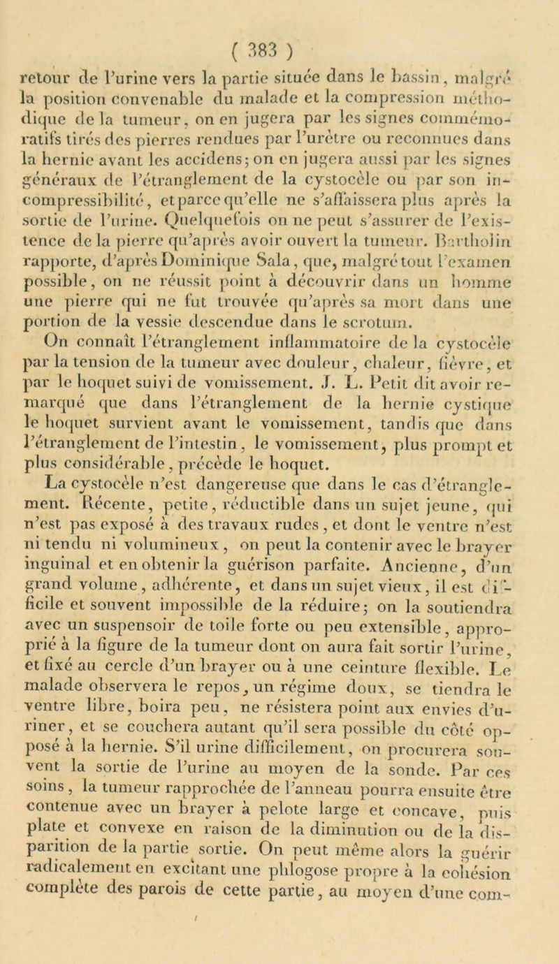 retour de l’urine vers la partie située dans le bassin , malgré la position convenable du malade et la compression métho- dique delà tumeur, on en jugera par les signes commémo- ratifs tirés des pierres rendues par l’urètre ou reconnues dans la hernie avant les accidens; on en jugera aussi par les signes généraux de l’étranglement de la cystocèle ou par son in- compressibilité, et parce qu’elle ne s’affaissera plus après la sortie de l’urine. Quelquefois on ne peut s’assurer de l’exis- tence de la pierre qu’après avoir ouvert la tumeur. Bartholin rapporte, d’après Dominique Sala, que, malgré tout l’examen possible, on ne réussit point à découvrir dans un homme une pierre qui ne fut trouvée qu’après sa mort dans une portion de la vessie descendue dans le scrotum. On connaît l’étranglement inflammatoire de la cystocèle par la tension de la tumeur avec douleur, chaleur, fièvre, et par le hoquet suivi de vomissement. J. L. Petit dit avoir re- marqué que dans l’étranglement de la hernie cystique le hoquet survient avant le vomissement, tandis que dans l’étranglement de l’intestin, le vomissement, plus prompt et plus considérable, précède le hoquet. La cystocèle n’est dangereuse que dans le cas d’étrangle- ment. Récente, petite, réductible dans un sujet jeune, qui n’est pas exposé à des travaux rudes , et dont le ventre n’est ni tendu ni volumineux , on peut la contenir avec le brayer inguinal et en obtenir la guérison parfaite. Ancienne, d’un grand volume, adhérente, et dans un sujet vieux, il est cli - facile et souvent impossible de la réduire; on la soutiendra avec un suspensoir de toile forte ou peu extensible, appro- prié à la figure de la tumeur dont on aura fait sortir l’urine, et fixé au cercle d’un brayer ou à une ceinture flexible. Le malade observera le repos, un régime doux, se tiendra le ventre libre, boira peu, ne résistera point aux envies d’u- riner, et se couchera autant qu’il sera possible du coté op- posé à la hernie. S’il urine difficilement, on procurera sou- vent la sortie de l’urine au moyen de la sonde. Par ces soins , la tumeur rapprochée de l’anneau pourra ensuite être contenue avec un brayer à pelote large et concave, puis plate et convexe en raison de la diminution ou de la dis- parition de la partie^ sortie. On peut même alors la guérir radicalement en excitant une phlogose propre à la cohésion complète des parois de cette partie, au moyen d’une com-