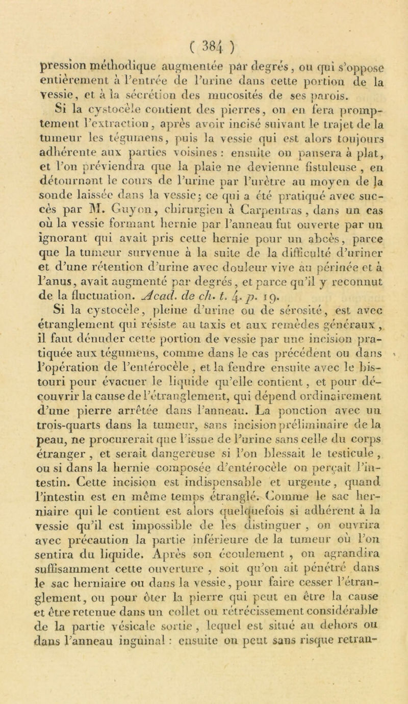 pression méthodique augmentée par degrés, ou qui s’oppose entièrement à l’entrée de l’urine dans celte portion de la yessie, et à la sécrétion des mucosités de ses parois. Si la cystocèie contient des pierres, on en fera promp- tement l’extraction, après avoir incisé suivant le trajet de la tumeur les tégumens, puis la vessie qui est alors toujours adhérente aux parties voisines: ensuite on pansera à plat, et l’on préviendra que la plaie ne devienne fistuleuse , en détournant le cours de l’urine par l’urètre au moyen de Ja sonde laissée dans la vessie; ce qui a été pratiqué avec suc- cès par M. Guy on, chirurgien à Carpentras , dans un cas où la vessie formant hernie par l’anneau fut ouverte par un ignorant qui avait pris cette hernie pour un abcès, parce que la tumeur survenue à la suite de la difficulté d’uriner et d’une rétention d’urine avec douleur vive au périnée et à l’anus, avait augmenté par degrés, et parce qu’il y reconnut de la fluctuation. Acad, de ch. t. 4- p. 19. Si la cystocèle, pleine d’urine ou de sérosité, est avec étranglement qui résiste au taxis et aux remèdes généraux , il faut dénuder cette portion de vessie par une incision pra- tiquée aux tégumens, comme dans le cas précédent ou dans l’opération de l’entérocèle , et la fendre ensuite avec le bis- touri pour évacuer le liquide qu’elle contient, et pour dé- couvrir la cause de l’étranglement, qui dépend ordinairement d’une pierre arrêtée dans l’anneau. La ponction avec un trois-quarts dans la tumeur, sans incision préliminaire delà peau, ne procurerait que l'issue de l’urine sans celle du corps étranger , et serait dangereuse si l’on blessait le testicule , ou si dans la hernie composée d’cntérocèle on perçait l’in- testin. Cette incision est indispensable et urgente, quand l’intestin est en même temps étranglévCoinrae le sac her- niaire qui le contient est alors quelquefois si adhérent à la vessie qu’il est impossible de les distinguer , on ouvrira avec précaution la partie inférieure de la tumeur où l’on sentira du liquide. Après son écoulement , on agrandira suffisamment cette ouverture , soit qu’on ait pénétré dans le sac herniaire ou dans la vessie, pour taire cesser l’étran- glement, ou pour ôter la pierre qui peut en être la cause et être retenue dans un collet ou rétrécissement considérable de la partie vésicale sortie , lequel est situé au dehors ou dans l’anneau inguinal : ensuite 011 peut sans risque retrau-