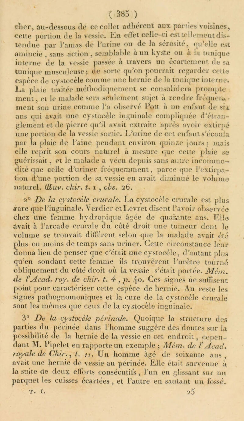 cher, au-dessous de ce collet adhérent aux parties voisines, cette portion de la vessie. En effet celle-ci est tellement dis- tendue par l’amas de l’urine ou de la sérosité, qu’elle est amincie , sans action , semblable a un kyste ou a lu tunique interne de la vessie passée à travers un écartement de sa tunique musculeuse; de sorte qu’on pourrait regarder cette espèce de cystocèle comme une hernie de la tunique interne. La plaie traitée méthodiquement se consolidera prompte ment, et le malade sera seulement sujet à rendre fréquew • ment son urine comme l’a observé Pott à un enfant de six ans qui avait une cystocèle inguinale compliquée d’étran- glement et de pierre qu’il avait extraite après avoir extirpé une portion de la vessie sortie. L’urine de cet enfant s’écoula par la plaie de l’aine pendant environ quinze jours ; mois elle reprit son cours naturel à mesure que cette plaie se guérissait, et le malade a vécu depuis sans autre incommo- dité que celle d’uriner fréquemment, parce que l’extirpa- tion d’une portion de sa vessie en avait diminué le volume naturel. (SW. chir. t. i , obs. 26. 20 De la cystocèle crurale. La cystocèle crurale est plus rare que l’inguinale. Verdier ctLcvret disent l’avoir observée chez une femme hydropique âgée de quarante ans. Elle avait à l’arcade crurale du cèté droit une tumeur dont le volume se trouvait différent selon que la malade avait été plus ou moins de temps sans uriner. Cette circonstance leur donna lieu de penser que c’était une cystocèle, d’autant plus qu’en sondant cette femme ils trouvèrent l’urètre tourné obliquement du coté droit où la vessie s’était portée. Menu de T Acad. roy. de chir. t. 4-, p. /j.o. Ces signes ne suffisent point pour caractériser cette espèce de hernie. Au reste les signes pathognomoniques et la cure de la cystocèle crurale sont les mêmes que ceux de la cystocèle inguinale. 3° De la cystocèle périnale. Quoique la structure dos parties du périnée dans l’homme suggère des doutes sur la possibilité de la hernie de la vessie en cet endroit, cepen- dant M. Pipelet en rapporte un exemple ; Mém. de VAcad, royale de Chir., t. u. Un homme âgé de soixante ans, avait une hernie de vessie au périnée. Elle était survenue à la suite de deux efforts consécutifs, l’un en glissant sur un parquet les cuisses écartées, et l’autre en sautant un fossé. t. 1.