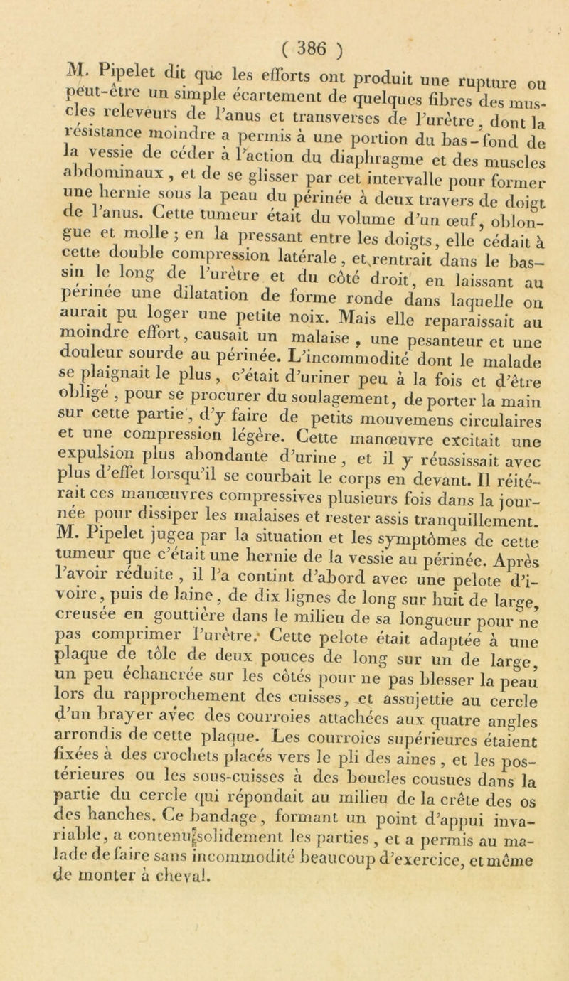 M, Pipelet dit que les efforts ont produit une rupture ou peut-etre un simple écartement de quelques fibres des mus- eies releveurs de l’anus et transverses de l’urètre, dont la résistance moindre a permis à une portion du bas-fond de a vessie de ceder a l’action du diaphragme et des muscles abdominaux , et de se glisser par cet intervalle pour former une hernie sous la peau du périnée à deux travers de doigt tic anus. Cette tumeur était du volume d’un œuf, oblon- gue et molle ; en la pressant entre les doigts, elle cédait à cette double compression latérale, et.rentrait dans le bas- sin le long de l’uretre et du côté droit, en laissant au pennec une dilatation de forme ronde dans laquelle on aurait pu loger une petite noix. Mais elle reparaissait au moindre effort, causait un malaise , une pesanteur et une douleur sourde au périnée. L’incommodité dont le malade se plaignait le plus , c’était d’uriner peu à la fois et d’être oblige , pour se procurer du soulagement, de porter la main sui cette partie , dy faire de petits mouvemens circulaires et une compression légère. Cette manœuvre excitait une expulsion plus abondante d’urine, et il y réussissait avec plus d eflet lorsqu’il se courbait le corps en devant. Il réité- rait ces manœuvres compressives plusieurs fois dans la jour- née pou 1 dissiper les malaises et rester assis tranquillement. M. Pipelet jugea par la situation et les symptômes de cette tumeui que c était une hernie de la vessie au périnée. Après 1 avoii xeduite , il 1 a contint d’abord avec une pelote d’i- voire, puis de laine, de dix lignes de long sur huit de large creusee en gouttière dans le milieu de sa longueur pour ne pas comprimer l’urètre.' Cette pelote était adaptée à une plaque de tôle de deux pouces de long sur un de large un peu échancrée sur les côtés pour ne pas blesser la peau lors du rapprochement des cuisses, et assujettie au cercle d un b rayer avec des courroies attachées aux quatre angles arrondis de cette plaque. Les courroies supérieures étaient fixées à des crochets placés vers le pli des aines , et les pos- térieures ou les sous-cuisses à des boucles cousues dans la partie du cercle qui répondait au milieu de la crête des os des hanches. Ce bandage, formant un point d’appui inva- riable, a contenu^solidement les parties, et a permis au ma- lade delaire sans incommodité beaucoup d’exercice, et même de monter à cheval.