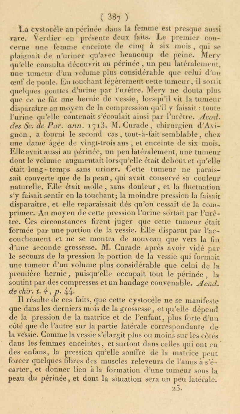 La cystocèle au périnée dans la femme est presque aussi rare. Verdier en présente deux laits. Le premier con- cerne une femme enceinte de cinq a six mois , qui se plaignait de n’uriner qu’avec beaucoup de peine. Mery qu’elle consulta découvrit au périnée , un peu latéralement, une tumeur d’un volume plus considérable que celui d’un ceuf de poule. En touchant légèrement cette tumeur, il sortit quelques gouttes d’urine par l’urètre. Mery ne douta plus que ce ne fût une hernie de vessie, lorsqu’il vit la tumeur disparaître au moyen de la compression qu’il y faisait : toute l’urine qu’elle contenait s’écoulait ainsi par l’urètre. Acad, des Sc. de Par. ann. 1713. M. Curade, chirurgien d’A\i- gnon, a fourni le second cas , tout-à-fait semblable, chez une dame âgée de vingt-trois ans , et enceinte de six mois. Elle avait aussi au périnée, un peu latéralement, une tumeur dont le volume augmentait lorsqu’elle était debout et qu’elle était long - temps sans uriner. Cette tumeur ne parais- sait couverte que de la peau, qui avait conservé sa couleur naturelle. Elle était molle , sans douleur , et la fluctuation s’y faisait sentir en la touchant; la moindre pression la faisait disparaître, et elle reparaissait des qu’on cessait de la com- primer. Au moyen de cette pression l’urine sortait par l’urè- tre. Ces circonstances firent juger que cette tumeur était formée par une portion de la vessie. Elle disparut par l’ac- coucliement et ne se montra de nouveau que vers la fin d’une seconde grossesse. M. Curade après avoir vidé par le secours de la pression la portion de la vessie qui formait une tumeur d’un volume plus considérable que celui de la première hernie, puisqu’elle occupait tout le périnée , la soutint par des compresses et un bandage convenable. Acad. de chir. t. 4-, p. 44- Il résulte de ces faits, que cette cystocèle ne se manifeste que dans les derniers mois de la grossesse, et qu’elle dépend de la pression de la matrice et de l’enfant, plus forte d’un coté que de l’autre sur la partie latérale correspondante de la vessie. Comme la vessie s’élargit plus ou moins sur les cotés dans les femmes enceintes, et surtout dans celles qui ont eu des enfans, la pression qu’elle souffre de la matrice peut forcer quelques fibres des muscles releveurs de l’anus à s’é- carter, et donner lieu à la formation d’une tumeur sous la peau du périnée, et dont la situation sera un peu latérale. 25.