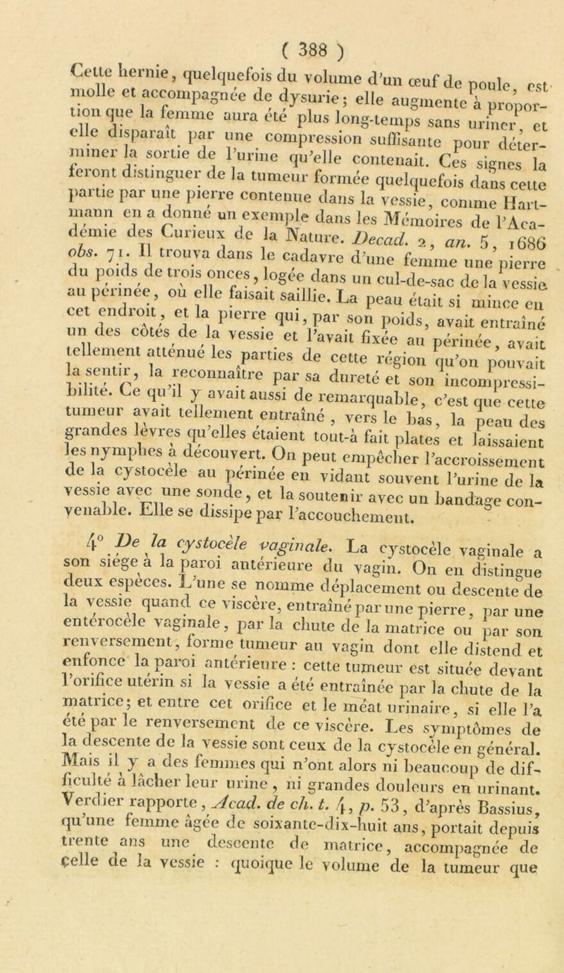 < .elle hernie, quelquefois du volume d’un œuf de poule est molle et accompagnée de dysurie ; elle augmente à uropor- uonque la femme aura été plus long-temps sans uriLTèt cdle disparaît par une compression suffisante pour déter- miner la sortie de l’urine qu’elle contenait. Ces signes la feront distinguer de la tumeur formée quelquefois dans cette }.auie par une pierre contenue dans la vessie, comme Hart- mnnn en a donne un exemple dans les Mémoires de l’Aca- demie des Curieux de la Nature. Decad. 2, an. 5, ,686 ois. 71. 11 trouva dans le cadavre d’une femme une pierre du poids de trois onces, ogee dans un cul-de-sac de la vessie au perinee, ou elle faisait saillie. La peau était si mince en et endroit, et la pierre qui, par son poids, avait entraîné 111 des cotes de la vessie et l’avait fixée au périnée, avait tellement atténué les parties de cette région qu’on pouvait a sentir, la reconnaître par sa dureté et sou incompressi- bilité. Ce qu il y avait aussi de remarquable, c’est que cette tumeur avait tellement entraîné , vers le bas, la peau des grandes levres qu’elles ôtaient tout-à fait plates et laissaient les nymphes a découvert. On peut empêcher l’accroissement de la cystocele au perinee eu vidant souvent l’urine de la vessie avec une sonde, et la soutenir avec un bandage con- venable. Life se dissipe par 1 accouchement. 4° Pe Ja cystocele vaginale. La cystocèle vaginale a son siégé a la paroi antérieure du vagin. On en distingue deux especes. L une se nomme déplacement ou descente de la messie quand ce viscère, entraîné par une pierre, par une enterocele vaginale, par la chute de la matrice ou par son renversement, forme tumeur au vagin dont elle distend et enfonce la paroi antérieure : cette tumeur est située devant 1 orifice utérin si la vessie a été entraînée par la chute de la matuce; et entre cet orifice et le méat urinaire si elle Fa été par le renversement de ce viscère. Les symptômes de la descente de la vessie sont ceux de la cystocèle en général. Mais d y a des femmes qui n’ont alors ni beaucoup de dif- ficulté a lâcher leur urine , ni grandes douleurs en urinant. Verdier rapporte ,Acad. de ch. t. 4, p. 53, d’après Bassius, qu une femme agee de soixante-dix-huit ans, portait depuis trente ans une descente de matrice, accompagnée de çe le de ia vessie : quoique le volume de la tumeur que
