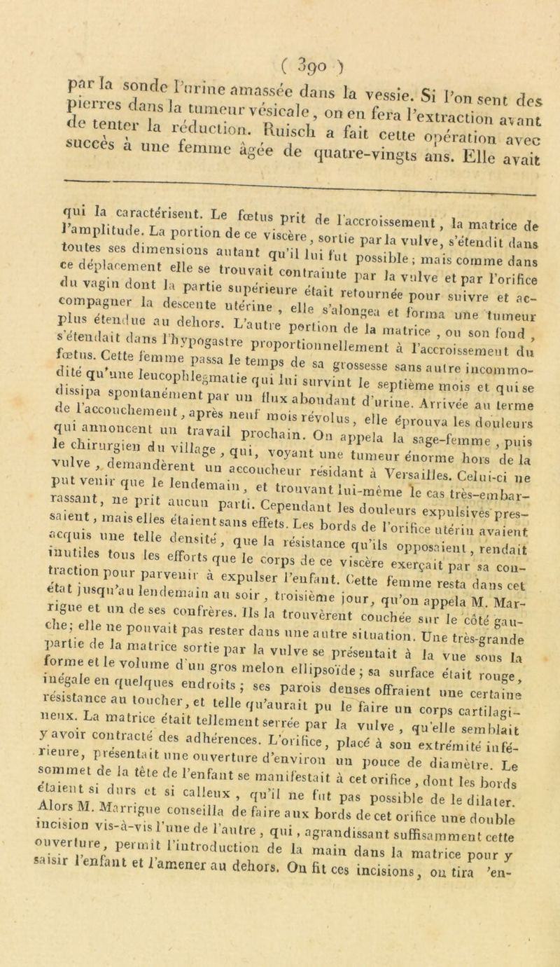 parla sonclc l’urine amassée dans la vessie. Si IVm f 7 pierres dans la tumeur vésicale, on en fera l’extraction ^tenter la réduction. Ruisch a fait une femme agee de quatre-vingts ans. Elle avait qui la caractérisent. Le fœtus prit de l'accroissement, la matrice de toutes^1 PU,‘ r P°rtl0n dC ^ Viscèie, sortie parla vulve, s’étendit dans toutes ses dimensions autant fni’il lui t'n» *i 1 ce déplacement elle se tr.uv.Uconlrah.te p0M,blei <j»M du vagin dont la partie supérieure était retom “'1Ve e‘?” lorllice compas,«r la descente i,JnZ elle ,F™’ *,Vre “ ~ plus étendue tu doi. t> ’ a longea et forma une tumeur de l’accoucliempnf ' r X at)ondaut c> l,rme. Arrivée au terme «niü'rs, risrévohis-eiie «p»»™ i-do-,.!.»™ Je chirurgien du villa”' qaT'lov” \° a|’I>ela ,a sage-feinme , puis vulve demandèrent- ° ' * ’ , y une tumeur énorme hors delà u ve demandèrent un accoucheur résidant à Versailles Celui ri put venir que le lendemain et trouvant * yC1 «e rassant ne m-it . mouvant nu-meme le cas très-embar- 1:“^r tLs “;r‘ es ngue et un de ses confrères. Us la trouvèrent co'uchô. su^le coîé gru- the elle ne pouvait pas rester dans une autre situation. Due très-grande partie de la matnee sortie par la vulve se présentait à la vu.To. lv forme et le volume duo gros melon ellipsoïde ; sa surface J,.t roua inégalé en quelques endroits; ses parois den, , offraient un. cer, f, I res,stance au toucher, e, telle qu'aurait pu le faire un clrps ca“ , Il neux. La matnee était tellement serrée par la vulve , qu elle sembla t yacoir contracte des adhérences. L'orifice, placé à son\xtrémieé iufé- ’ Pieeeirfut une ouverture d’environ un pouce de diamètre Le somme, de la tête de l'enfant se manifestait à ce! orifice , don. A bords S? C‘ “ CilllC''X’ qu''' ne f,,t Pas possible de le dilater lors M. Marrigue conseilla de faire aux bords de cet orifice une double ouv'eMu,eV‘SneV'S ! a’re ’ qui ’ •***»<«••»« suffisamment cette srisTr lenf, , , , ' odu<’l,<m de 1» main dans la matrice pour y saisir Ienfant et 1 amener au dehors. On fit ccs incisions, ou tira 'en-