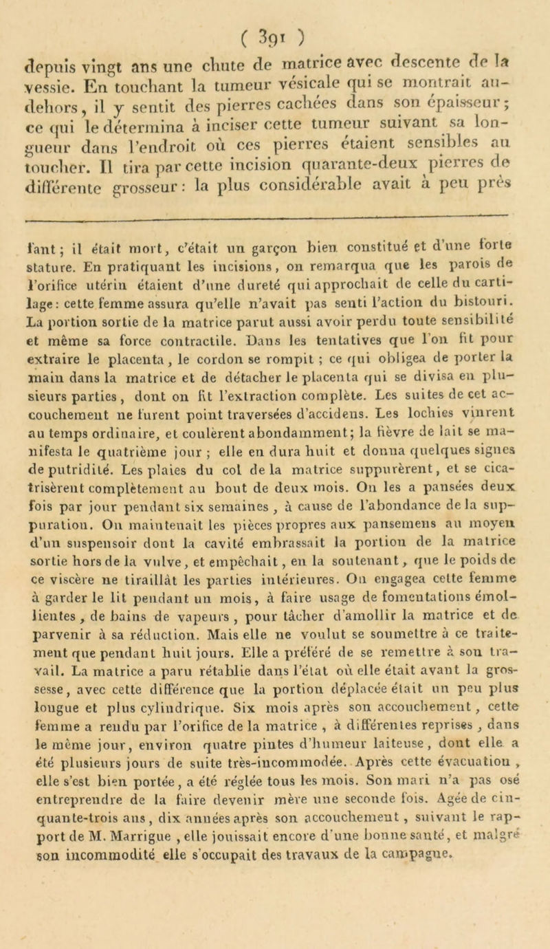 depuis vingt ans une chute de matrice avec descente de la vessie. En touchant la tumeur vesicale qui se montrait nu- dehors, il y sentit des pierres cachées dans son epaisseui ; ce qui le détermina à inciser cette tumeur suivant sa lon- gueur dans l’endroit ou ces pierres étaient sensibles au toucher. Il tira par cette incision quarante-deux picries de différente grosseur : la plus considérable avait a peu pi es faut ; il était mort, c'était un garçon bien constitué et d’une forte stature. En pratiquant les incisions, on remarqua que les parois de l’orifice utérin étaient d’une dureté qui approchait de celle du carti- lage : cette femme assura qu’elle n’avait pas senti l’action du bistouri. La portion sortie de la matrice parut aussi avoir perdu toute sensibilité et même sa force contractile. Dans les tentatives que I on fit pour extraire le placenta, le cordon se rompit ; ce qui obligea de porter la main dans la matrice et de détacher le placenta qui se divisa eu plu- sieurs parties , dont on fit l’extraction complète. Les suites de cet ac- couchement ne furent point traversées d’accidens. Les lochies vinrent au temps ordinaire, et coulèrent abondamment; la fièvre de lait se ma- nifesta le quatrième jour ; elle en dura huit et donna quelques signes de putridité. Les plaies du col delà matrice suppurèrent, et se cica- trisèrent complètement au bout de deux mois. On les a pansées deux fois par jour pendant six semaines , à cause de l’abondance delà sup- puration. Ou maintenait les pièces propres aux pansemens au moyen d’un suspensoir dont la cavité embrassait la portion de la matrice sortie hors de la vulve, et empêchait, en la soutenant, que le poids de ce viscère ne tiraillât les parties intérieures. On engagea cette femme à garder le lit pendant un mois, à faire usage de fomentations émol- lientes , de bains de vapeurs , pour tâcher d’amollir la matrice et de parvenir à sa réduction. Mais elle ne voulut se soumettre à ce traite- ment que pendant huit jours. Elle a préféré de se remettre à son tra- vail. La matrice a paru rétablie dans l’état où elle était avant la gros- sesse, avec cette différence que la portion déplacée était un peu plus longue et plus cylindrique. Six mois après son accouchement, cette femme a rendu par l’orifice de la matrice , à différentes reprises, dans le même jour, environ quatre pintes d’humeur laiteuse, dont elle a été plusieurs jours de suite très-incommodée. Après cette évacuation , elle s’est bien portée, a été réglée tous les mois. Son mari n’a pas osé entreprendre de la faire devenir mère une seconde fois. Agée de cin- quante-trois ans, dix années après son accouchement, suivant le rap- port de M. Marrigue , elle jouissait encore d’une bonne santé, et malgré son incommodité elle s'occupait des travaux de la campagne.