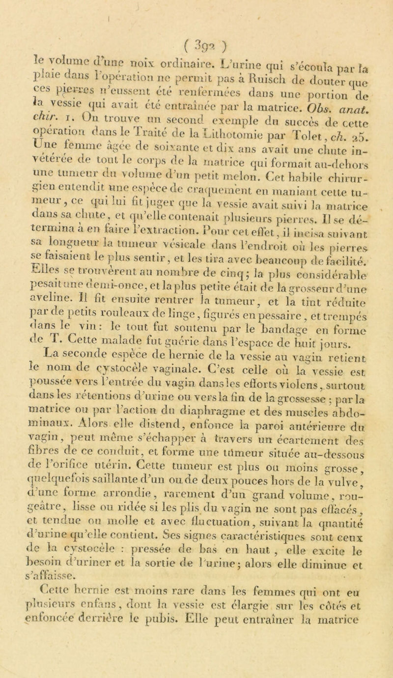 ( 399- ) le volume tl nnc noix ordinaire. L’urine qui s'écoula par fa piaie clans 1 operation ne permit pas à Ruisch de douter que ces pierres n’eussent été renfermées dans une portion de a vessie qui avait été entraînée par la matrice. Obs. anat. crur. i. On trouve un second exemple du succès de cette operation dans le Traité de la Lithotomie par Tolet, ch. 35. , f leuime âgée de soixante et dix ans avait une chute Tn- veteree de tout le corps de la matrice qui formait au-dchors une tumeur du volume d’un petit melon. Cet habile chirur- gien entendit une espèce de craquement en maniant cette tu- meur, ce qui lui fit juger que la vessie avait suivi la matrice dans sa chute, et qu’elle contenait plusieurs pierres. Use dé- termina a en taire l’extraction. Pour cet effet, il incisa suivant sa longueur la tumeur vésicale dans l’endroit où les pierres se faisaient le plus sentir, et les tira avec, beaucoup de facilité, ^llcs se trouvèrent au nombre de cinq ; la plus considérable pesait une demi-once, et la plus petite était de la grosseur d’une aveline. Il fit ensuite rentrer la tumeur, et la tint réduite pai de petits rouleaux de linge, figurés en pessaire, et trempés ‘tans le vin: le tout tut soutenu par le bandage en forme de T. Cette malade fut guérie dans l’espace de huit jours. La seconde espèce de hernie de la vessie au vagin retient le nom de çystocèîe vaginale. C’est celle où la vessie est poussée vers l’entrée du vagin dansles efforts violons, surtout dans les rétentions d’urine ou vers la fin de la grossesse ; parla mntiice ou par 1 action du diaphragme et des muscles abdo- minaux. Alors cile distend, enfonce la paroi antérieure du vagin, peut même s’échapper à travers un écartement des fibres de ce conduit, et forme une trimeur située au-dessous de j onfice uteun. Cette tumeur est plus ou moins grosse quelquefois saillante d’un ou de deux pouces hors de la vulve' d’une forme arrondie, rarement d’un grand volume, rou- geâtre, lisse ou ridée si les plis du vagin ne sont pas effacés, et tendue ou molle et avec fluctuation, suivant la quantité d'urine qu’elle contient. Ses signes caractéristiques sont ceux de la cvstocéle : pressée de bas en haut , elle excite le besoin d’uriner et la sortie de l'urine; alors elle diminue et s’affaisse. Cette hernie est moins rare dans les femmes qui ont eu plusieurs enfans, dont Ja vessie est élargie sur les cotés et enfoncée derrière le pubis. Elle peut entraîner la matrice