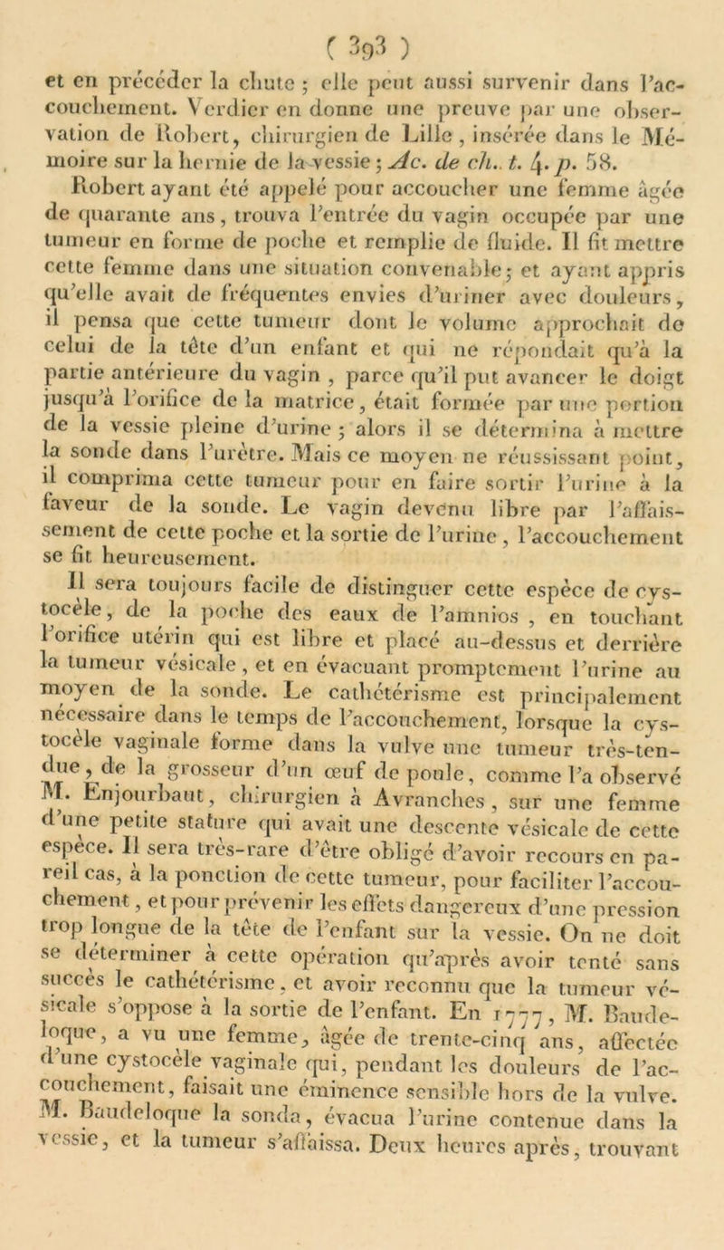 et en précéder la chute ; elle peut aussi survenir dans Pac- coucliement. Verdier en donne une preuve par une obser- vation de Robert, chirurgien de Lille, insérée dans le Mé- moire sur la hernie de la vessie ; Ac. de ch., t. 4. p. 58. Robert ayant été appelé pour accoucher une femme âgée de quarante ans, trouva l’entrée du vagin occupée par une tumeur en forme de poche et remplie de fluide. Il fit mettre cette femme dans une situation convenable,* et ayant appris qu’elle avait de fréquentes envies d’uriner avec douleurs, il pensa que celte tumeur dont le Volume approchait do celui de la tête d’un enfant et qui 11e répondait qu’à la partie antérieure du vagin , parce qu’il put avancer le doigt jusqu’à l’orifice de la matrice, était formée par une portion de la vessie pleine d’urine; alors il se détermina à mettre la sonde dans 1 uretre. Mais ce moyen ne réussissant point, il comprima cette tumeur pour en faire sortir l’urine à la faveur de la sonde. Le vagin devenu libre par l’affais- sement de cette poche et la sortie de l’urine , l’accouchement se fit heureusement. Il sera toujours facile de distinguer cette espèce de cvs- tocele, de la poche des eaux de l’amnios , en touchant 1 oiifice utérin qui est libre et placé au-dessus et derrière la tumeur vésicale, et en évacuant promptement l’urine au moyen de la sonde. Le cathétérisme est principalement nécessaire dans le temps de l’accouchement, lorsque la cys- tocele vaginale forme dans la vulve une tumeur très-ten- i,eLde la bosseur d’un œuf de poule, comme l’a observé M. Enjourbaut, chirurgien à Avrânches, sur une femme d’une petite stature qui avait une descente vésicale de cette espece. 11 sera très-rare d’être obligé d’avoir recours en pa- reil cas, à la ponction de cette tumeur, pour faciliter l’accou- chement , et pour prévenir les effets dangereux d’une pression trop longue de la tête de l’enfant sur la vessie. On ne doit se déterminer à cette opération qu’après avoir tenté sans succès le cathétérisme, et avoir reconnu que la tumeur vé- sicale s’oppose à la sortie de l’enfant. En T777, M. Bande- loque, a vu une femme, âgée de trente-cinq ans, affectée d une cystocele vaginale qui, pendant les douleurs de l’ac- couchcment, faisait une éminence sensible hors de la vulve. M. Baudeloque la sonda, évacua l’urine contenue dans la vessie, et la tumeur s’aftàissa. Deux heures après, trouvant