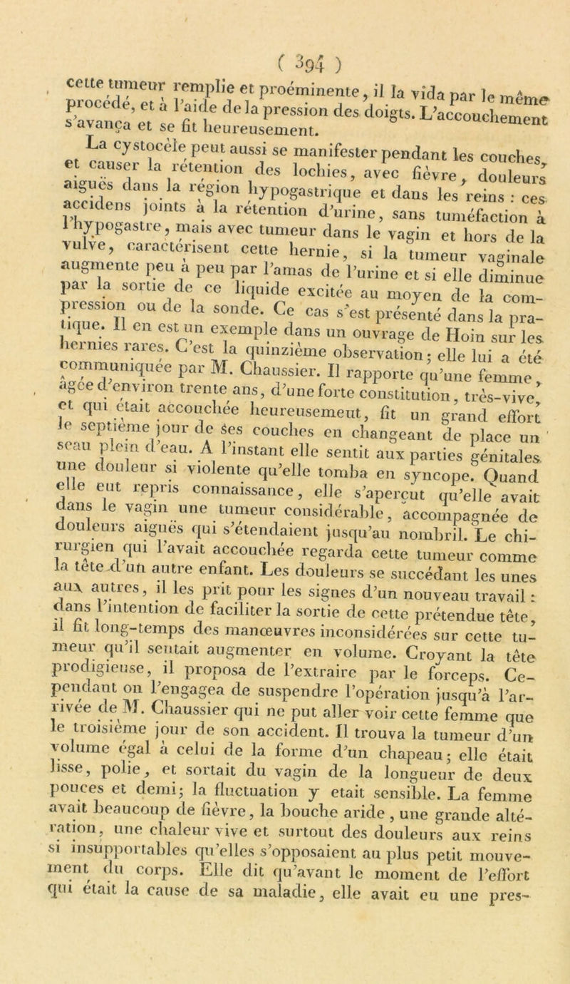 . ceue ,t™ueur remplie et proéminente, il la vida nar le s'avaru'a* et l'f H* ^ preSSi° des doi§ts' L’accouchement ^ avança et se fat heureusement. La cystocèle peut aussi se manifester pendant les couches usm » rétention des lochies, avec fièvre, douleurs aigues dans la région hypogastrique et dans les reins : ces l hvi oën ,rntS a retention d’u,ine> sans tuméfaction à 1 hypogastie, mais avec tumeur dans le vagin et hors de la vulve, caractérisent cette hernie, si la tumeur vaginale P*U T de r“ine « » elle diminue j)ax la sortie de ce liquide excitée au moyen de la coin pression ou de la sonde. Ce cas s'est présemé dans la pr”l tique. Il en est un exemple dans un ouvrage de Hoin sur les ici mes rares. C’est la quinzième observation; elle lui a été communiquée par M. Chaussier. I] rapporte qu’une femme , « geed environ trente ans, d’une forte constitution, très-vive c qui était accouchée lieureusemeut, fit un grand effort 1( septième jour de Ses couches en changeant de place un ' miTd T d eaU‘ A PmStant elle semit aux Parties génitales, douleur si violente qu’elle tomba en syncope. Quand elle eut repris connaissance, elle s’aperçut qu’elle avait « uns le vagin une tumeur considérable, accompagnée de douleurs aigues qui s’étendaient jusqu’au nombril. Le chi- rurgien qui l avait accouchée regarda cette tumeur comme la tetexl un autre enfant. Les douleurs se succédant les unes aux autres, il les prit pour les signes d’un nouveau travail : dans 1 intention de faciliter la sortie de cette prétendue tête, il fat long-temps des manœuvres inconsidérées sur cette tu- meur qu’il sentait augmenter en volume. Croyant la tête prodigieuse, il proposa de l’extraire par le forceps. Ce- pendant on l’engagea de suspendre l’opération jusqu’à l’ar- nvee de M. Chaussier qui ne put aller voir cette femme que le troisième jour de son accident. Il trouva la tumeur d’un volume égal à celui de la forme d’un chapeau; elle était lisse, polie, et sortait du vagin de la longueur de deux pouces et demi; la fluctuation y était sensible. La femme avait beaucoup de fièvre, la bouche aride , une grande alté- ration, une chaleur vive et surtout des douleurs aux reins si insupportables qu elles s’opposaient au plus petit mouve- ment du corps. Elle dit qu’avant le moment de l’effort qm était la cause de sa maladie, elle avait eu une près-