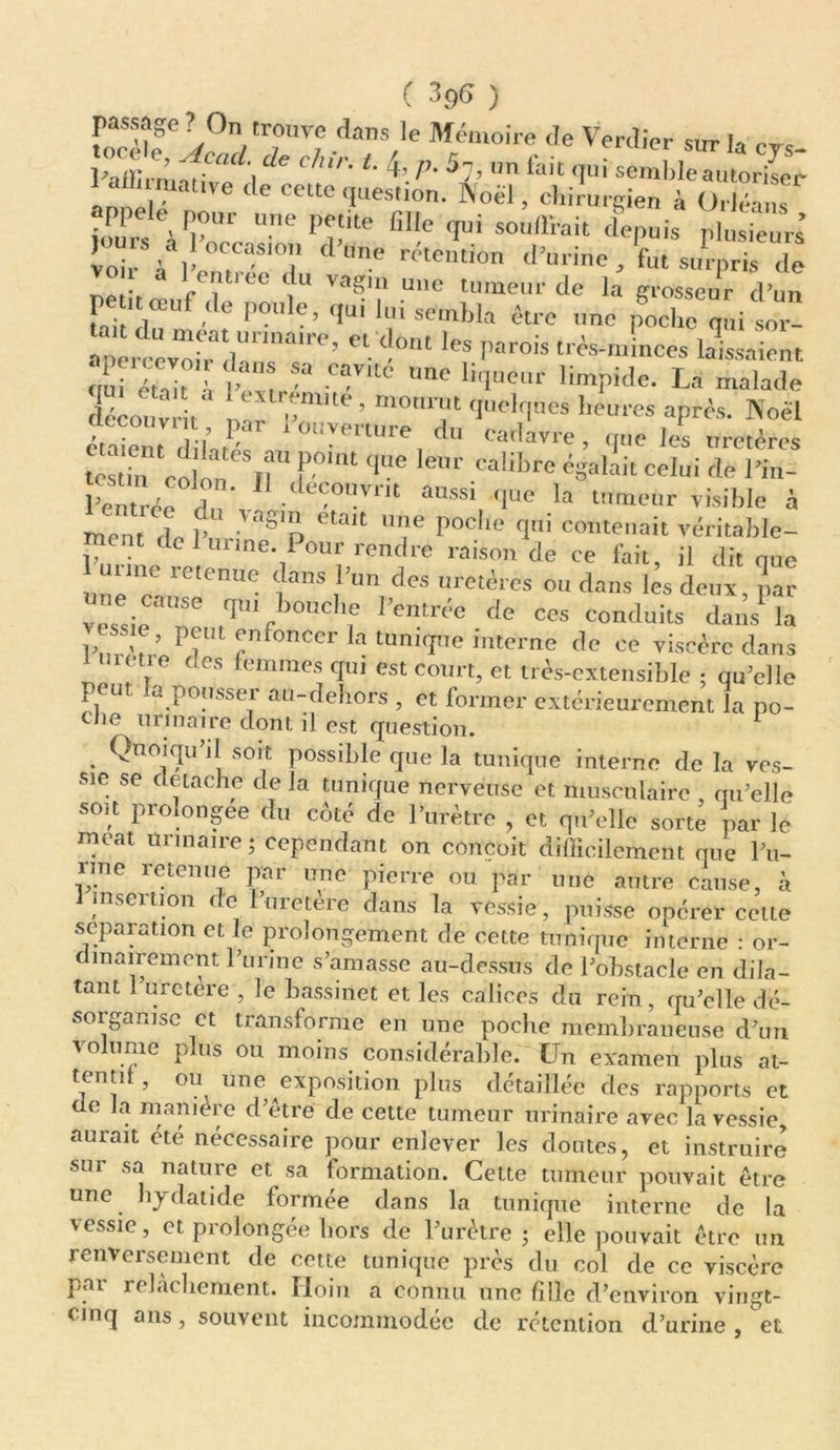 passage ? On trouve dans le Mémoire de Verdier sur I» * ohir. t. 4, p. S7, un fait qui semUeTumZ; amauve de cette question. Noël, chirurgien à Orléans Une PjîitC fiI!C (iui sou,rrait depuis plusieurs loi\ lb!!/ 01!6 -temi0n taurine fut surpris de peu muf de poule, qui lui sembla être une pocbe qui apereevoi^dannalre’ «. •«» parois trés-minces laissaient ' fi™SJa Cav,tc lme *«q«e«r limpide. La malade découvrit' iv,m™t quelques heures après, «oèl couvnt par i ouverture du cadavre, que les uretères “ SV r‘<|ue lenr Calibrc celui de l'in- Lentrée du'v L ■OUVrU flUe la lnmmr à ment de V • etait U?e poc,ie CIU1 contenait véritable- ment de 1 urine Pour rendre raison de ee lait, il dit que une'ra re'enUC ^ Urette »u dans lès deux, ,ar vessie T r ,0UC]1 de CCS condllits daùs’la P? enfoncer la tunique interne de ce viscère dans \i0 (,cs femmes qui est court, et très-extensible ; qu’elle peut la pousser au-dehors , et former extérieurement la po- tJie urinaire dont il est question. . Qnojqu l\ sort Possd)le que la tunique interne de la ves- sie se détaché de la tunique nerveuse et musculaire , qu’elle soit prolongée du côté de l’urètre , et qu’elle sorte par le mcat urinaire - cependant on conçoit difficilement que l’u- rine retenue par une pierre ou. par une autre cause, a inseition ( e uietere dans la vessie, puisse opérer celte séparation et le prolongement de cette tunique interne : or- dinairement l’urine s’amasse au-dessus de l’obstacle en dila- tant urctere , le bassinet et les calices du rein, qu’elle dé- sorganise et transforme en une poche membraneuse d’un volume plus ou moins considérable. Un examen plus at- teuti , ou une exposition plus détaillée des rapports et de la manière d’être de cette tumeur urinaire avec la vessie, aurait été nécessaire pour enlever les doutes, et instruire sur sa nature et sa formation. Cette tumeur pouvait être une hydatide formée dans la tunique interne de la vessie, et prolongée hors de l’urètre ; elle pouvait être un renversement de cette tunique près du col de ce viscère pai relâchement. Iloin a connu une fille d’environ vingt- cinq ans, souvent incommodée de rétention d’urine , et