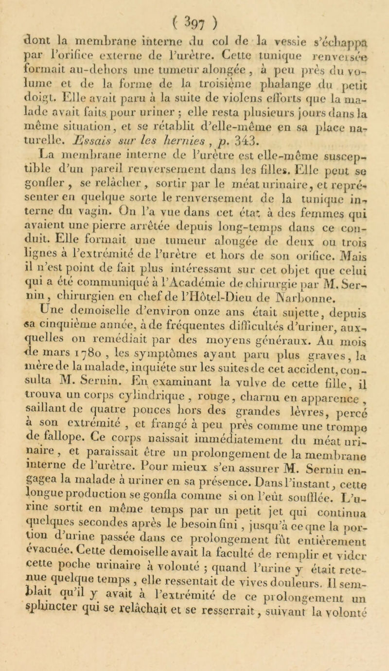 dont la membrane interne du col de la vessie s’échappa par l’orifice externe de burette. Cette tunique renversée formait au-dehors une tumeur alongée , à peu près du vo- lume et de la forme de la troisième phalange du petit doigt. Elle avait paru à la suite de violons efforts que la ma- lade avait faits pour uriner ; elle resta plusieurs jours dans la même situation, et se rétablit d’elle-même en sa place na- turelle. Hissais sur les hernies , p. 343. La membrane interne de l’urètre est elle-même suscep- tible d’un pareil renversement dans les filles. Elle peut se gonfler , se relâcher , sortir par le méat urinaire, et repré- senter en quelque sorte le renversement de la tunique in- terne du vagin. On l’a vue dans cet éta*. à des femmes qui avaient une pierre arrêtée depuis long-temps dans ce con- duit. Elle formait une tumeur alongée de deux ou trois lignes à l’extrémité de l’urètre et hors de son orifice. Mais il n’est point de fait plus intéressant sur cet objet que celui qui a été communiqué à l’Académie de chirurgie par M. Ser- nin, chirurgien en chef de lTIotel-Dieu de Narbonne. Une demoiselle d’environ onze ans était sujette, depuis «a cinquième année, à de fréquentes difficultés d’uriner, aux- quelles on remédiait par des moyens généraux. Au mois de mars 1780 , les symptômes ayant paru plus graves, la mère de la malade, inquiète sur les suites de cet accident, con- sulta M. Sernin. En examinant la vulve de cette fille, il trouva un corps cylindrique , rouge, charnu en apparence , saillant de quatre pouces hors des grandes lèvres, percé a son extrémité , et frange à peu près comme une trompe de fallope. Ce corps naissait immédiatement du méat uri- naiie, et paraissait être un prolongement de la membrane interne de l’urètre. Pour mieux s’en assurer M. Sernin en- gagea la malade à uriner en sa présence. Dans l’instant, cette longue production se gonfla comme si on l’eût souillée. L’u- rine sortit en même temps par un petit jet qui continua quelques secondes après le besoin fini, jusqu’à ceqne la por- tion d urine passée dans ce prolongement fût entièrement evacuee. Cette demoiselle avait la faculté de remplir et vider cette poche urinaire à volonté ; quand l’urine y était rete- nue quelque temps , elle ressentait de vives douleurs. 11 sem- blait qu’il y avait à l’extrémité de ce prolongement un sphincter qui se relâchait et se resserrait, suivant la volonté