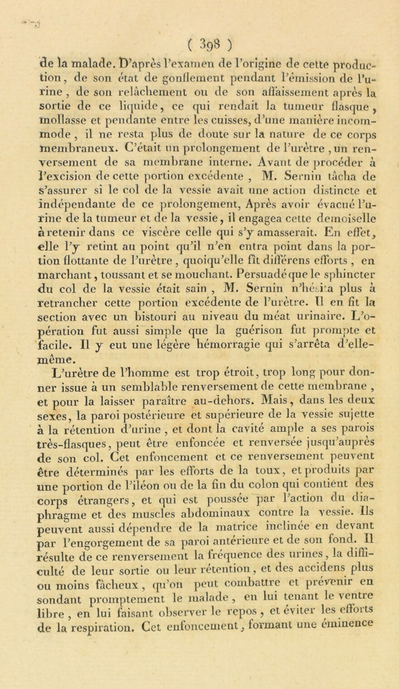 ( 3<)8 ) de la malade. D’après l’examen de l’origine de cette produc- tion , de son état de gonflement pendant l’émission de l’u- rine , de son relâchement ou de son affaissement après la sortie de ce liquide, ce qui rendait la tumeur flasque, mollasse et pendante entre les cuisses, d’une manière incom- mode , il ne resta plus de doute sur la nature de ce corps membraneux. C’était un prolongement de l’urètre , un ren- versement de sa membrane interne. Avant de procéder à l’excision de cette portion excédente , M. Sernin tâcha de s’assurer si le col de la vessie avait une action distincte et indépendante de ce prolongement, Après avoir évacué l’u- rine de la tumeur et de la vessie, il engagea cette demoiselle àretenirdans ce viscère celle qui s’y amasserait. En effet, elle l’y retint au point qu’il n’en entra point dans la por- tion flottante de l’urètre , quoiqu’elle fît différons efforts , en marchant, toussant et se mouchant. Persuadéquele sphincter du col de la vessie était sain , M. Sernin n’hésita plus à retrancher cette portion excédente de l’urètre. Il en fit la section avec un bistouri au niveau du méat urinaire. L’o- pération fut aussi simple que la guérison fut prompte et facile. Il y eut une légère hémorragie qui s’arrêta d’elle- même. L’urètre de l’homme est trop étroit, trop long pour don- ner issue à un semblable renversement de cette membrane , et pour la laisser paraître au-dehors. Mais, dans les deux sexes, la paroi postérieure et supérieure de la vessie sujette a la rétention d’urine , et dont la cavité ample a ses parois très-flasques, peut être enfoncée et renversée jusqu’auprès de son col. Cet enfoncement et ce renversement peuvent être déterminés par les efforts de la toux, et produits par une portion de l’iléon ou de la fin du colon qui contient des corps étrangers, et qui est poussée par l’action du dia- phragme et des muscles abdominaux contre la vessie. Ils peuvent aussi dépendre de la matrice inclinée en devant par l’engorgement de sa paroi anterieure et de son fond. Il résulte de ce renversement la fréquence des urines, la diffi- culté de leur sortie ou leur rétention, et des accidens plus ou moins fâcheux , qu’on peut combattre et prévenir en sondant promptement le malade , en lui tenant le ventre libre, en lui faisant observer le repos, et éviter les clients de la respiration. Cet enfoncement, formant une eminence