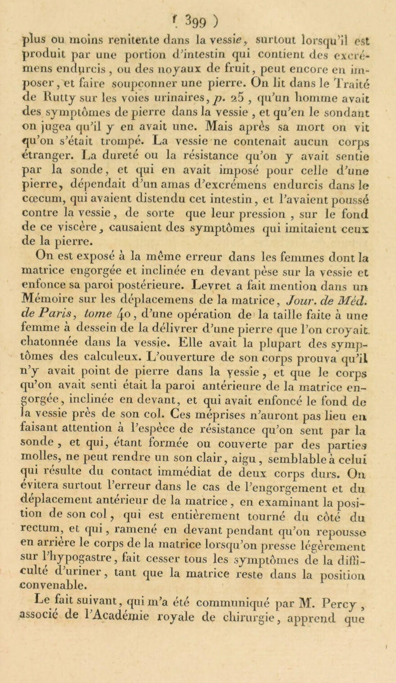 plus ou moins renitente dans la vessie, surtout lorsqu’il est produit par une portion d’intestin qui contient des excré- mens endprcis , ou des noyaux de fruit, peut encore en im- poser, et faire soupçonner une pierre. O11 lit dans le Traité de Kutty sur les voies urinaires, p. 9.5 , qu’un homme avait des symptômes de pierre dans la vessie , et qu’en le sondant on jugea qu’il y en avait une. Mais après sa mort on vit qu’011 s’était trompé. La vessie ne contenait aucun corps étranger. La dureté ou la résistance qu’on y avait sentie par la sonde, et qui en avait imposé pour celle d’une pierre, dépendait d’un amas d’excrémens endurcis dans le cæcum, qui avaient distendu cet intestin, et l’avaient poussé contre la vessie, de sorte que leur pression , sur le fond de ce viscère, causaient des symptômes qui imitaient ceux de la pierre. On est exposé à la même erreur dans les femmes dont la matrice engorgée et inclinée en devant pèse sur la vessie et enfonce sa paroi postérieure. Levret a fait mention dans un Mémoire sur les déplacemens de la matrice, Jour, de Méd. de Paris, tome , d’une opération de la taille faite à une femme à dessein de la délivrer d’une pierre que l’on croyait, chatonnee dans la vessie. Klle avait la plupart des symp- tômes des calculeux. L’ouverture de son corps prouva qu’il n’y avait point de pierre dans la yessie , et que le corps qu’on avait senti était la paroi antérieure de la matrice en- gorgée, inclinée en devant, et qui avait enfoncé le fond de la vessie près de son col. Ces méprises n’auront pas lieu en faisant attention à l’espèce de résistance qu’on sent par la sonde , et qui, étant formée ou couverte par des parties molles, ne peut rendre un son clair, aigu, semblable à celui qui resuite du contact immédiat de deux corps durs. On évitera surtout l’erreur dans le cas de l’engorgement et du déplacement antérieur de la matrice, en examinant la posi- tion de son col, qui est entièrement tourné du côté du rectum, et qui, ramené en devant pendant qu’on repousse en arrière le corps de la matrice lorsqu’on presse légèrement sur l hypogastre, fait cesser tous les symptômes de la diffi- culté d uriner, tant que la matrice reste dans la position convenable. Le fait suivant, qui m’a été communiqué par M. Percy , associé de 1 Académie royale de chirurgie, apprend que