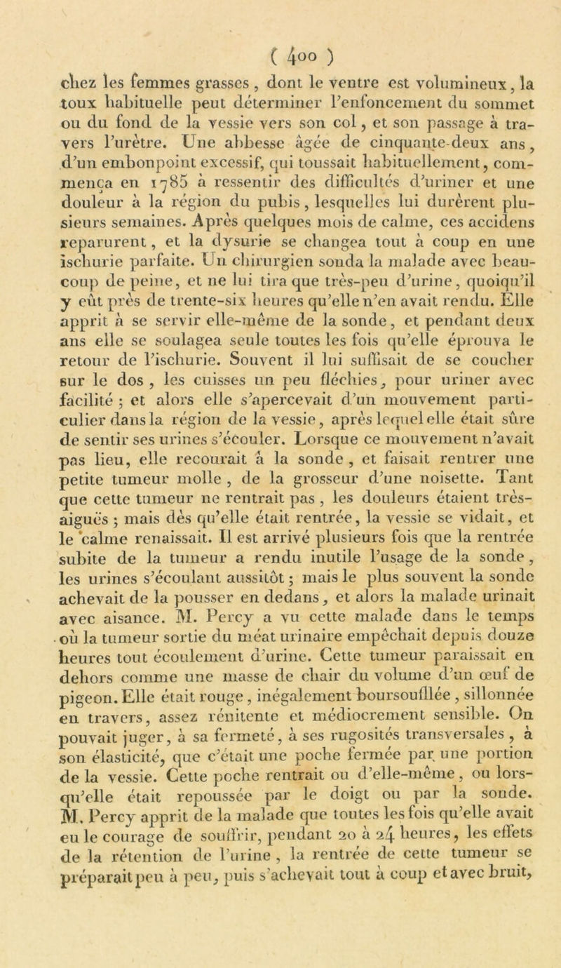 ( 4°° ) chez les femmes grasses , dont le ventre est volumineux, la toux habituelle peut déterminer renfoncement du sommet ou du fond de la vessie vers son col, et son passage à tra- vers l’urètre. Une abbesse âgée de cinquante-deux ans, d’un embonpoint excessif, qui toussait habituellement, com- mença en iç85 a ressentir des difficultés d’uriner et une douleur à la région du pubis, lesquelles lui durèrent plu- sieurs semaines. Après quelques mois de calme, ces accidens reparurent, et la dysurîe se changea tout à coup en une ischurie parfaite. Un chirurgien sonda la malade avec beau- coup de peine, et ne lui tira que très-peu d’urine, quoiqu’il y eût près de trente-six heures qu’elle n’en avait rendu. Elle apprit à se servir elle-même de la sonde, et pendant deux ans elle se soulagea seule toutes les fois qu’elle éprouva le retour de l’ischurie. Souvent il lui suffisait de se coucher sur le dos, les cuisses un peu fléchies, pour uriner avec facilité ; et alors elle s’apercevait d’un mouvement parti- culier dans la région de la vessie, après lequel elle était sûre de sentir ses urines s’écouler. Lorsque ce mouvement n’avait pas lieu, elle recourait à la sonde , et faisait rentrer une petite tumeur molle , de la grosseur d’une noisette. Tant que cette tumeur ne rentrait pas , les douleurs étaient très- aiguës ; mais dès qu’elle était rentrée, la vessie se vidait, et le calme renaissait. Il est arrivé plusieurs fois que la rentrée subite de la tumeur a rendu inutile l’usage de la sonde, les urines s’écoulant aussitôt ; mais le plus souvent la sonde achevait de la pousser en dedans, et alors la malade urinait avec aisance. M. Percy a vu cette malade dans le temps où la tumeur sortie du méat urinaire empêchait depuis douze heures tout écoulement d’urine. Cette tumeur paraissait en dehors comme une masse de chair du volume d’un œul de pigeon. Elle était rouge, inégalement boursoulllée , sillonnée en travers, assez rénitente et médiocrement sensible. On pouvait juger, à sa fermeté, à ses rugosités transversales , à son élasticité, que c’était une poche ferra, ee par une portion de la vessie. Cette poche rentrait ou d’elle-même, ou lors- qu’elle était repoussée par le doigt ou par la sonde. M. Percy apprit de la malade que toutes les lois qu’elle avait eu le courage de souffrir, pendant 20 à 24 heures, les eflets de la rétention de l’urine , la rentrée de cette tumeur se préparait peu à peu, puis s achevait tout u coup etavecbiuit.